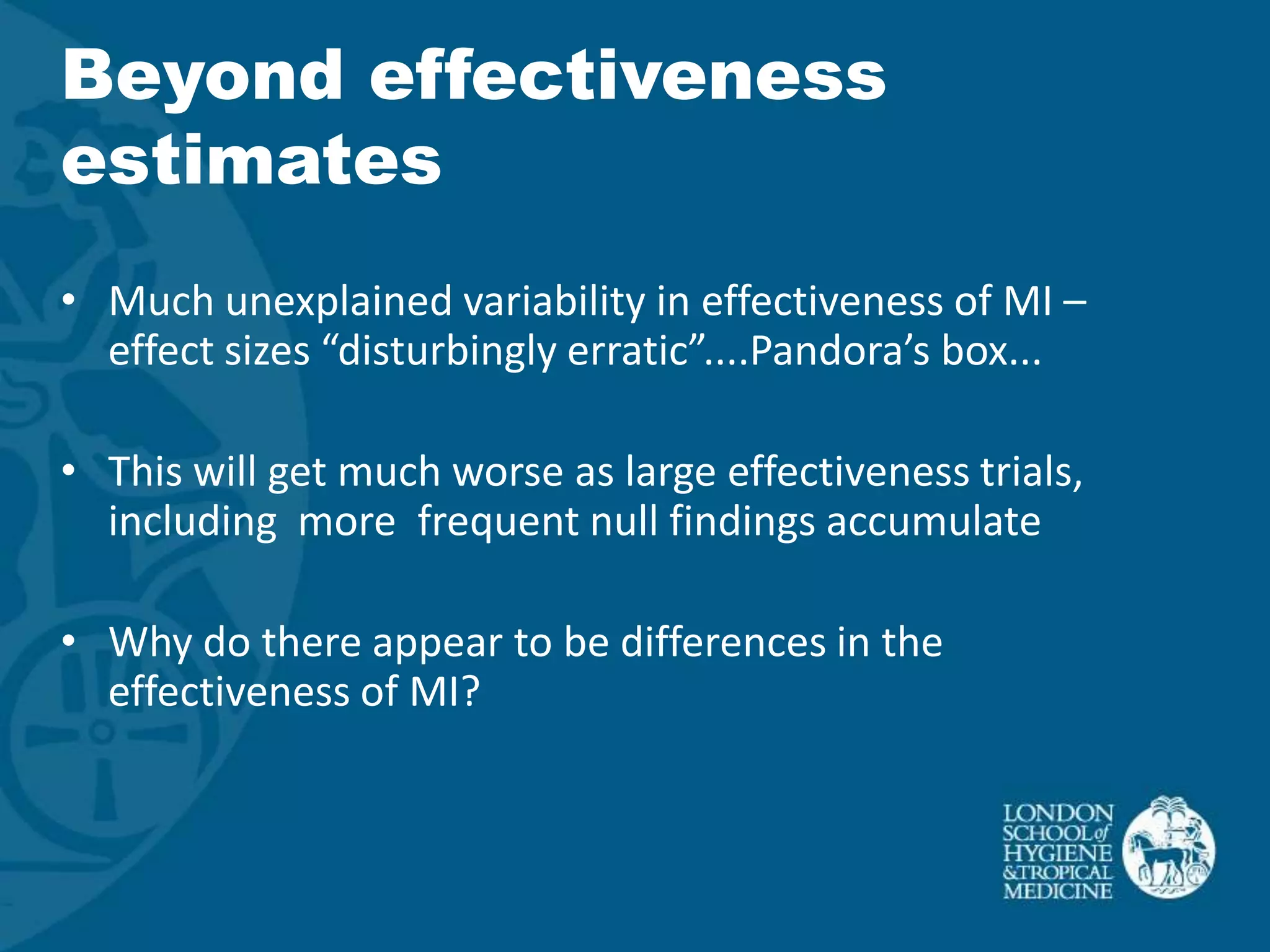 Beyond effectiveness
estimates
• Much unexplained variability in effectiveness of MI –
  effect sizes “disturbingly erratic”....Pandora’s box...

• This will get much worse as large effectiveness trials,
  including more frequent null findings accumulate

• Why do there appear to be differences in the
  effectiveness of MI?
 