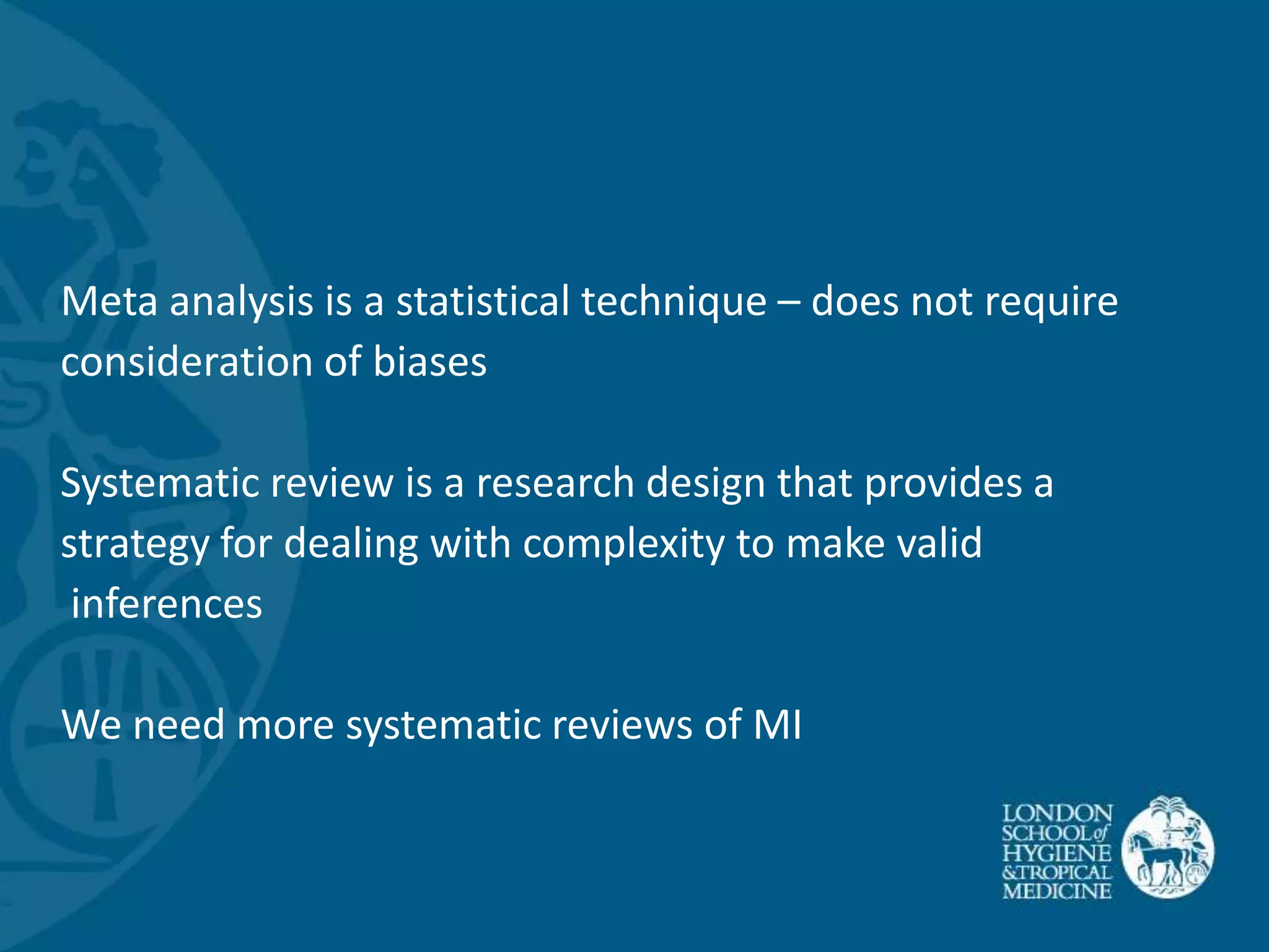 Meta analysis is a statistical technique – does not require
consideration of biases

Systematic review is a research design that provides a
strategy for dealing with complexity to make valid
 inferences

We need more systematic reviews of MI
 