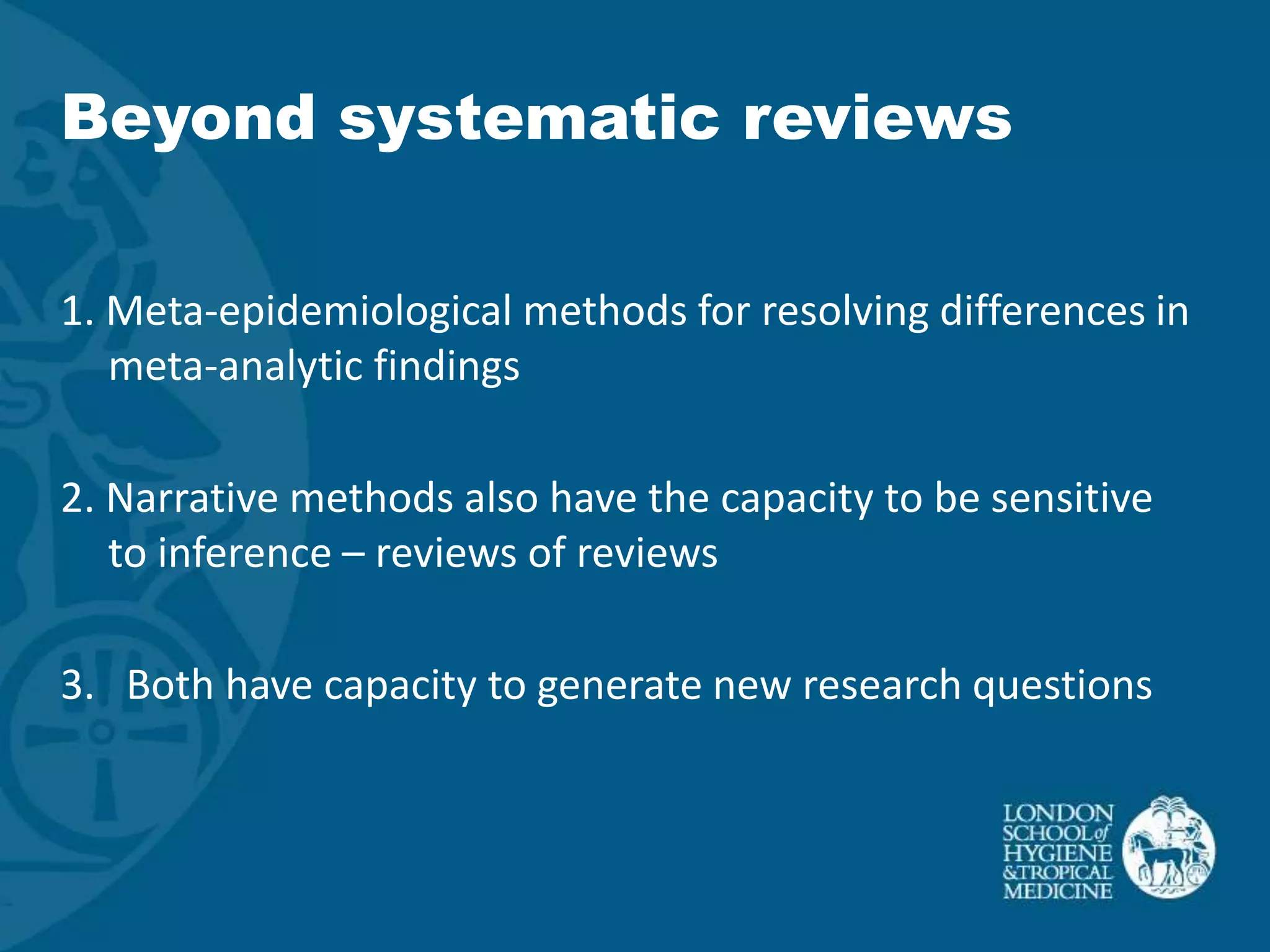 Beyond systematic reviews

1. Meta-epidemiological methods for resolving differences in
   meta-analytic findings

2. Narrative methods also have the capacity to be sensitive
   to inference – reviews of reviews

3. Both have capacity to generate new research questions
 