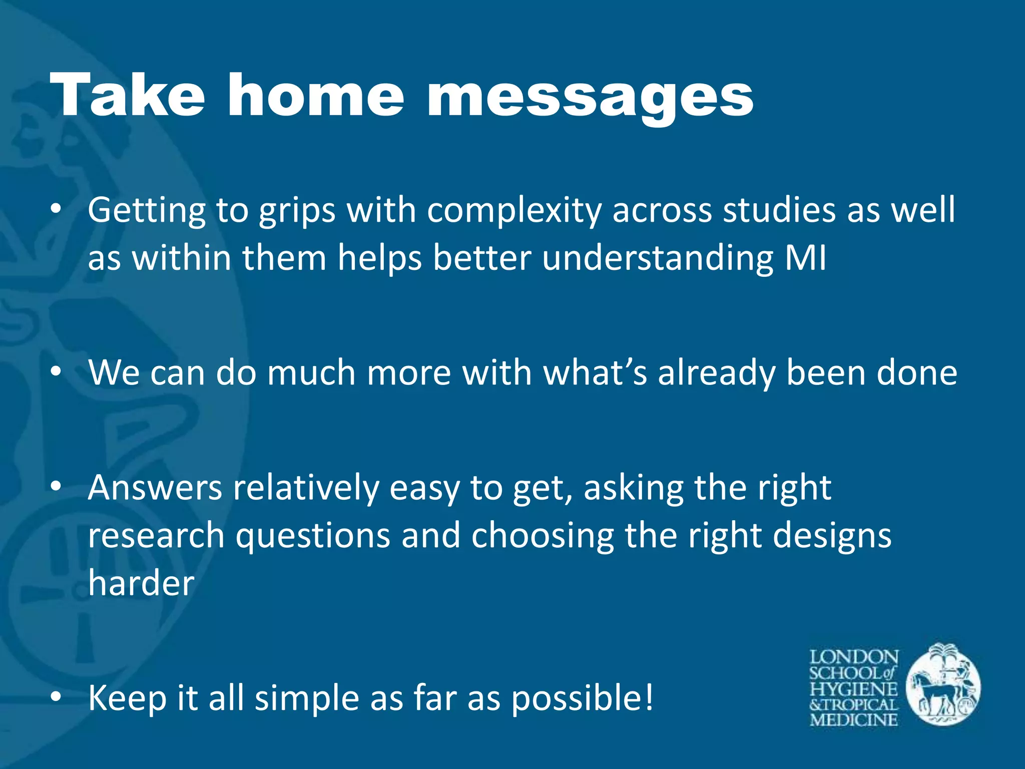 Take home messages
• Getting to grips with complexity across studies as well
  as within them helps better understanding MI

• We can do much more with what’s already been done

• Answers relatively easy to get, asking the right
  research questions and choosing the right designs
  harder

• Keep it all simple as far as possible!
 