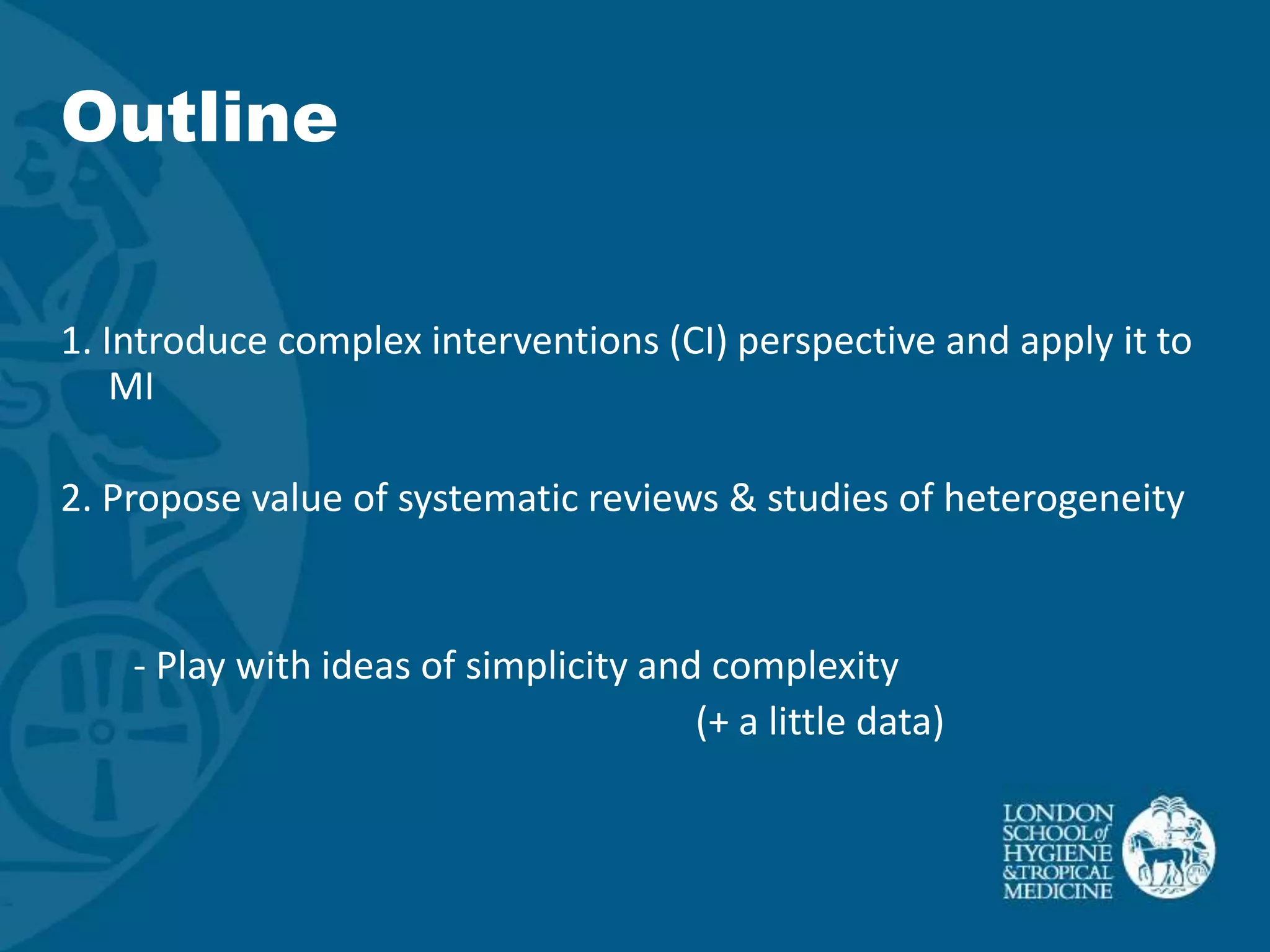 Outline


1. Introduce complex interventions (CI) perspective and apply it to
    MI

2. Propose value of systematic reviews & studies of heterogeneity


    - Play with ideas of simplicity and complexity
                                       (+ a little data)
 