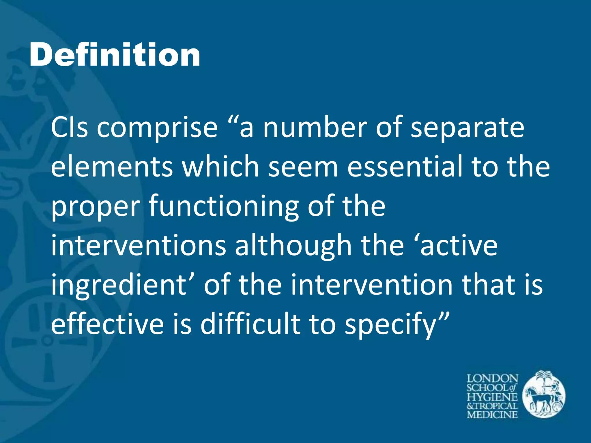 Definition

 CIs comprise “a number of separate
 elements which seem essential to the
 proper functioning of the
 interventions although the ‘active
 ingredient’ of the intervention that is
 effective is difficult to specify”
 