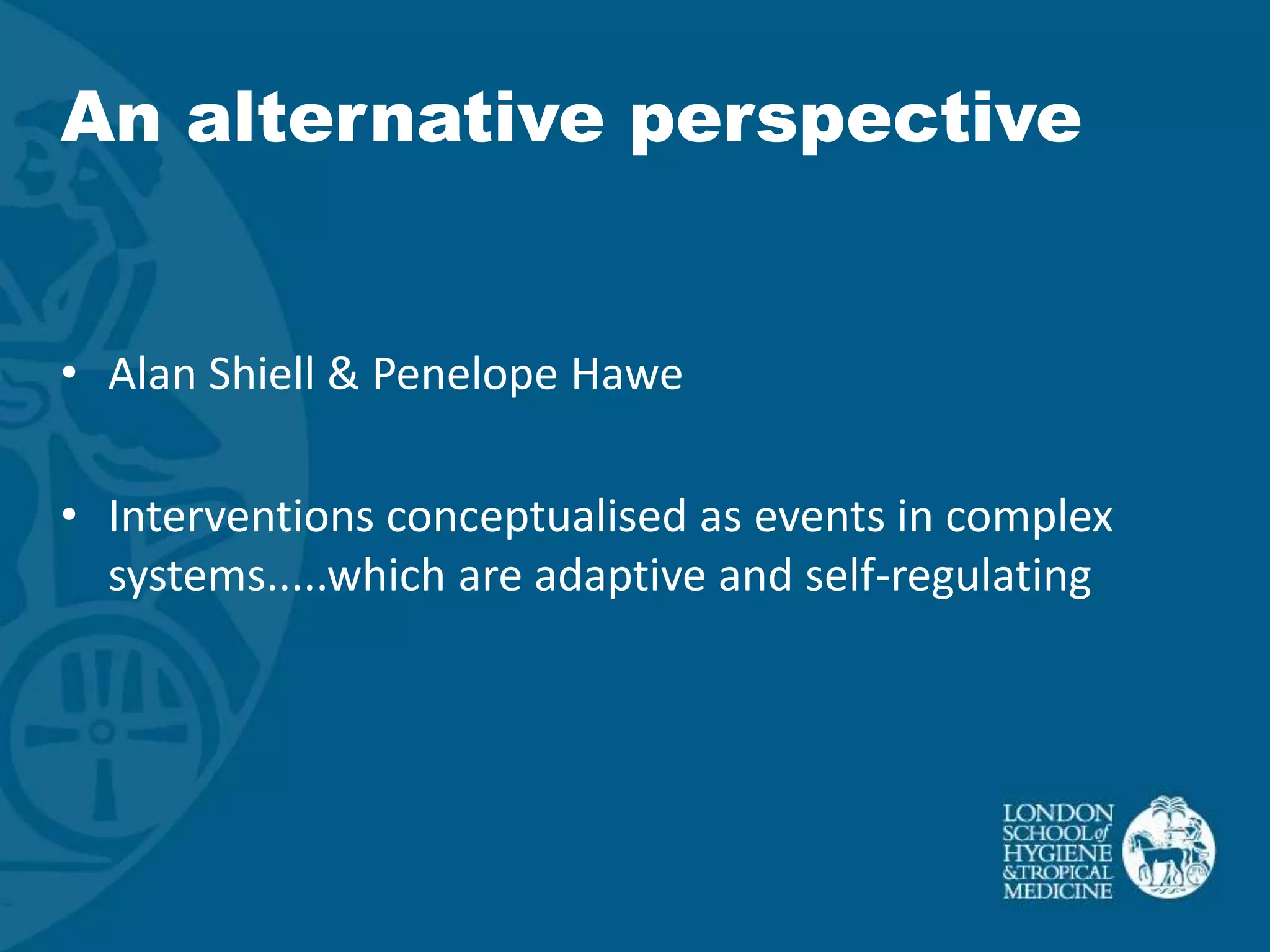 An alternative perspective


• Alan Shiell & Penelope Hawe

• Interventions conceptualised as events in complex
  systems.....which are adaptive and self-regulating
 