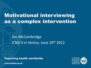 Motivational interviewing
as a complex intervention

      Jim McCambridge
      ICMI-3 in Venice, June 19th 2012


Improving health worldwide
www.lshtm.ac.uk
 