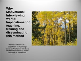 Why
Motivational
Interviewing
works:
Implications for
teaching,
training and
disseminating
this method

   Theresa B. Moyers, Ph.D.
   Department of Psychology
Center on Alcoholism, Substance
 Abuse and Addictions (CASAA)
   University of New Mexico
 