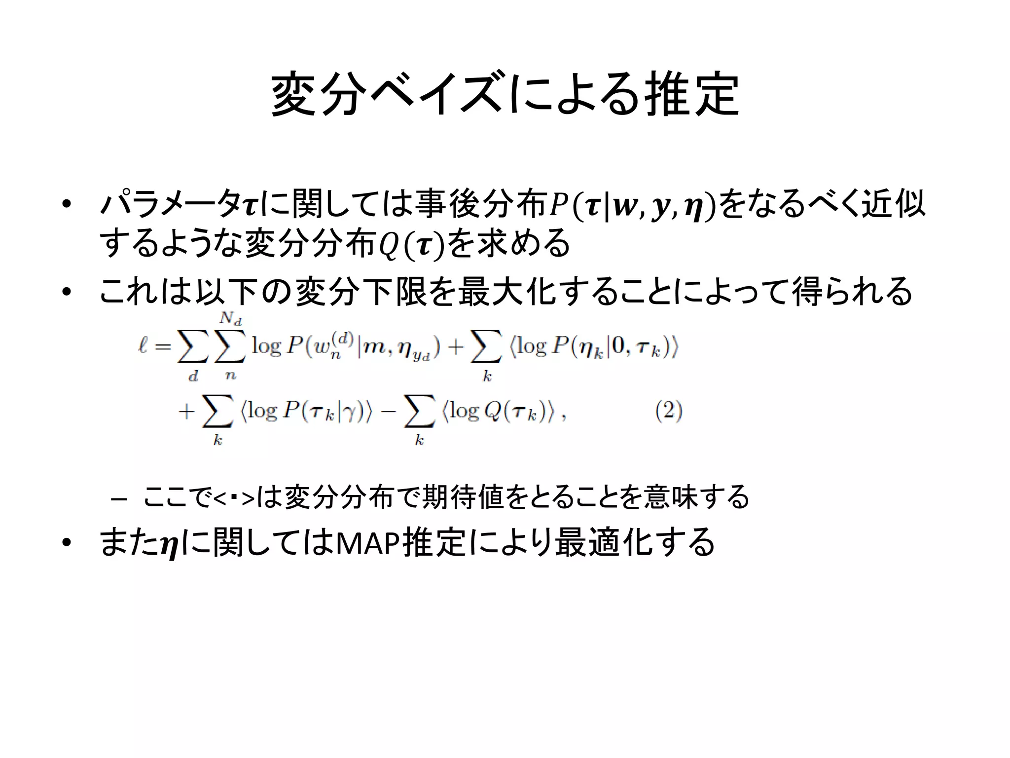 変分ベイズによる推定

• パラメータに関しては事後分布(|, , )をなるべく近似
  するような変分分布()を求める
• これは以下の変分下限を最大化することによって得られる




  – ここで<・>は変分分布で期待値をとることを意味する
• またに関してはMAP推定により最適化する
 