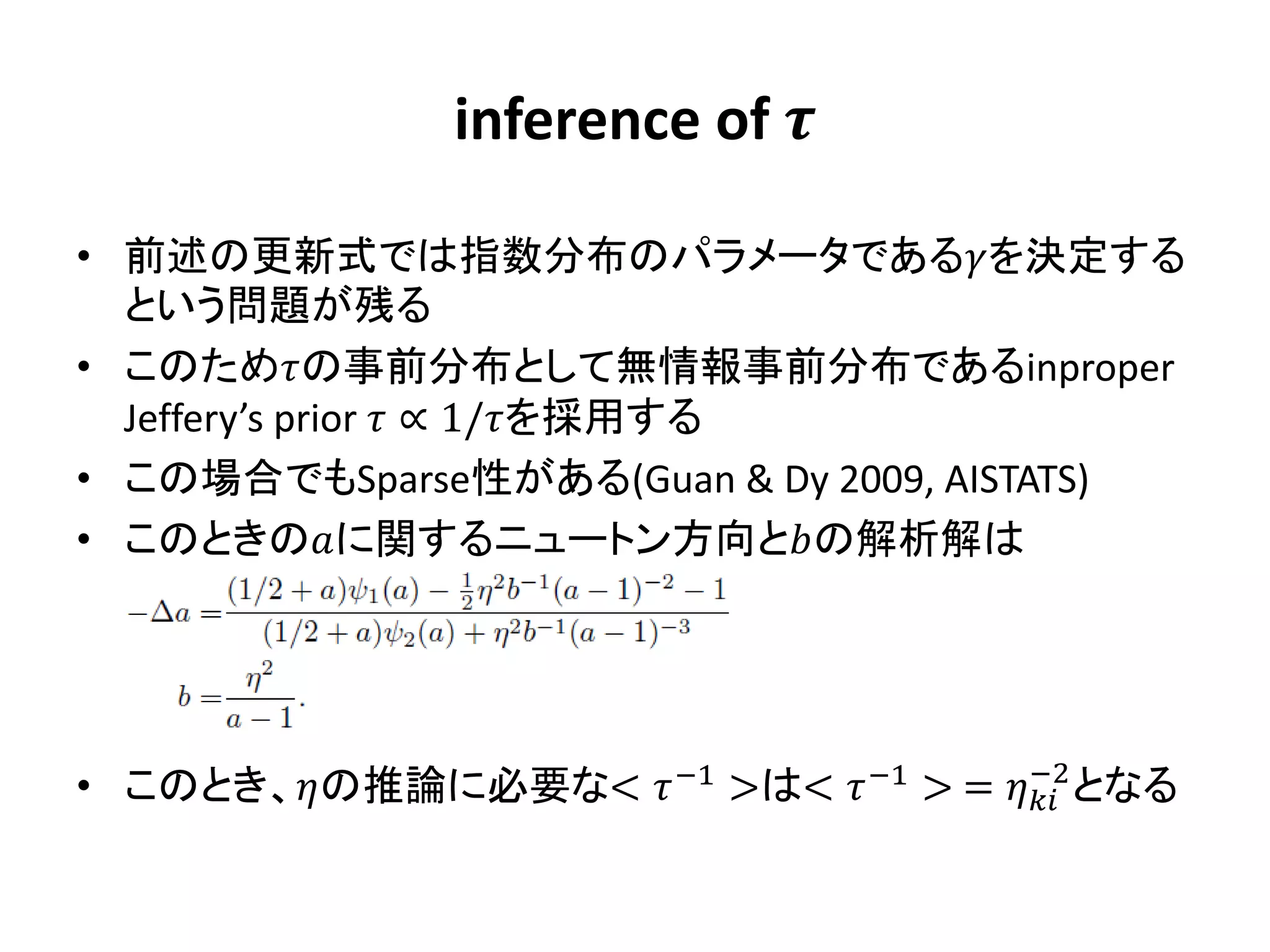 inference of 

• 前述の更新式では指数分布のパラメータであるを決定する
  という問題が残る
• このための事前分布として無情報事前分布であるinproper
  Jeffery’s prior  ∝ 1/を採用する
• この場合でもSparse性がある(Guan & Dy 2009, AISTATS)
• このときのに関するニュートン方向との解析解は




                                        −2
• このとき、の推論に必要な<  −1 >は<  −1 > =  となる
 
