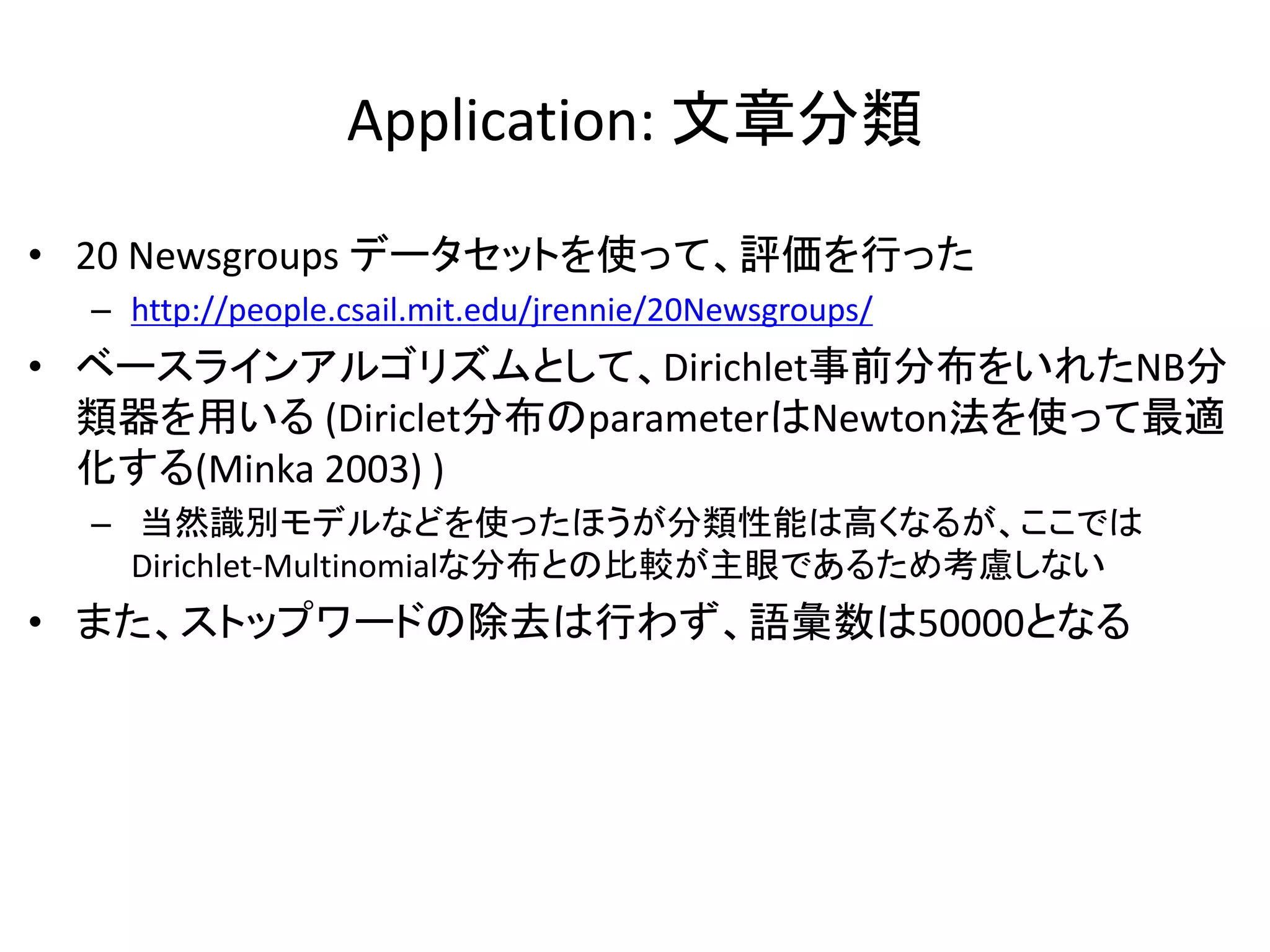 Application: 文章分類

• 20 Newsgroups データセットを使って、評価を行った
  – http://people.csail.mit.edu/jrennie/20Newsgroups/
• ベースラインアルゴリズムとして、Dirichlet事前分布をいれたNB分
  類器を用いる (Diriclet分布のparameterはNewton法を使って最適
  化する(Minka 2003) )
  – 当然識別モデルなどを使ったほうが分類性能は高くなるが、ここでは
    Dirichlet-Multinomialな分布との比較が主眼であるため考慮しない
• また、ストップワードの除去は行わず、語彙数は50000となる
 