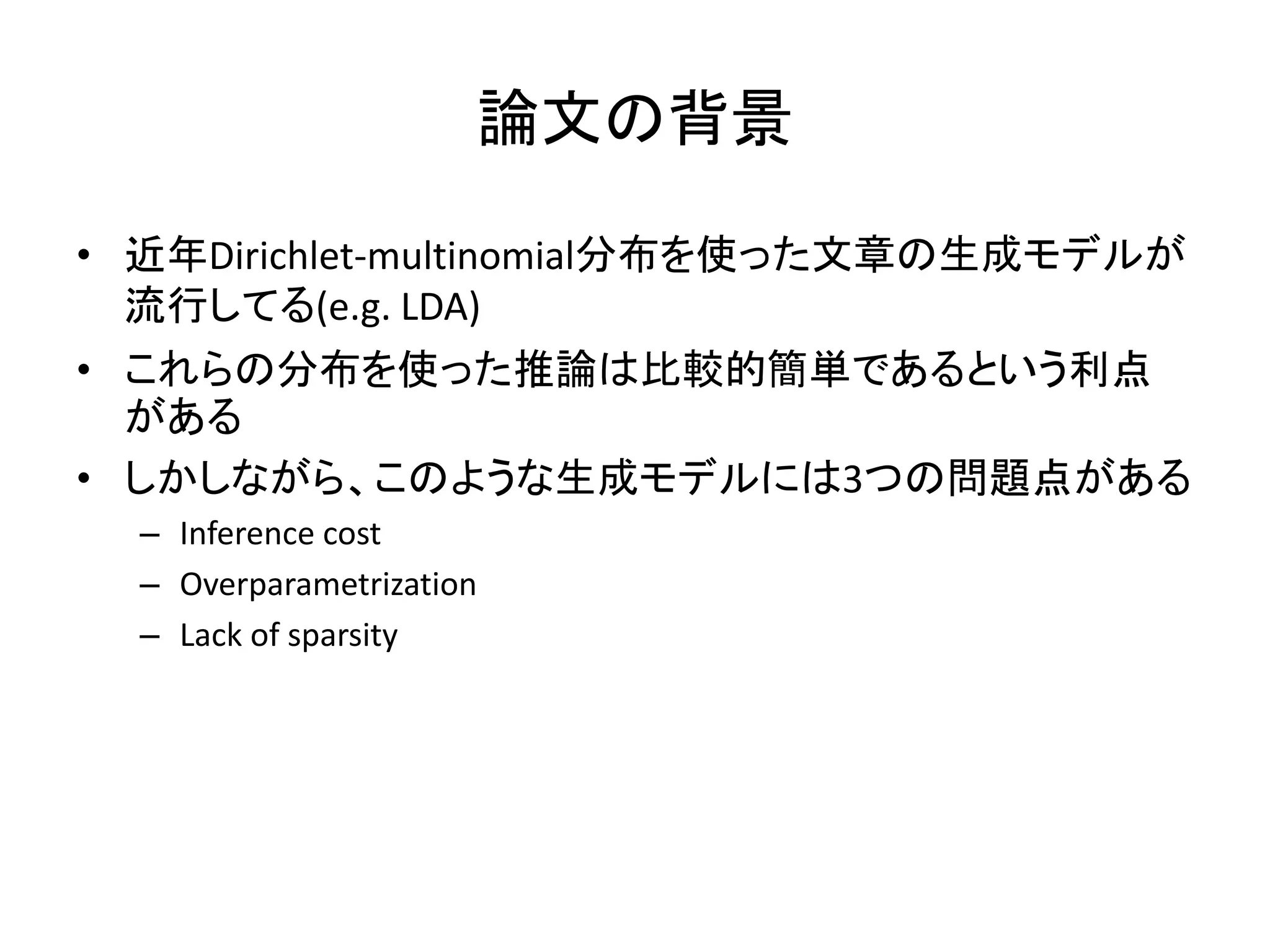 論文の背景

• 近年Dirichlet-multinomial分布を使った文章の生成モデルが
  流行してる(e.g. LDA)
• これらの分布を使った推論は比較的簡単であるという利点
  がある
• しかしながら、このような生成モデルには3つの問題点がある
  – Inference cost
  – Overparametrization
  – Lack of sparsity
 