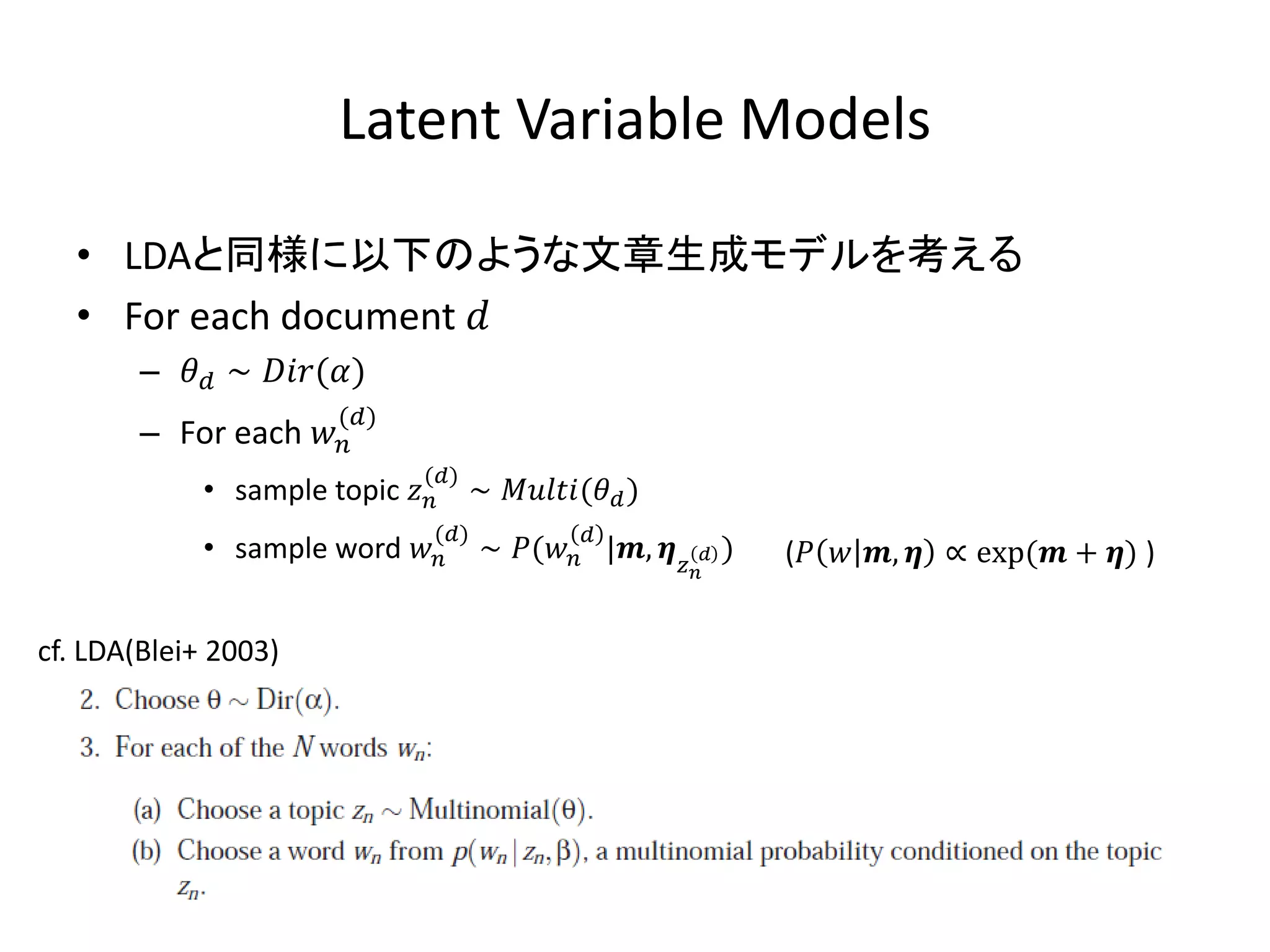 Latent Variable Models

   • LDAと同様に以下のような文章生成モデルを考える
   • For each document 
        –  ∼ ()
                        ()
        – For each 
                               ()
             • sample topic       ∼ ( )
                                ()              
             • sample word         ∼ ( |,   )   (  ,  ∝ exp( + ) )
                                                            



cf. LDA(Blei+ 2003)
 
