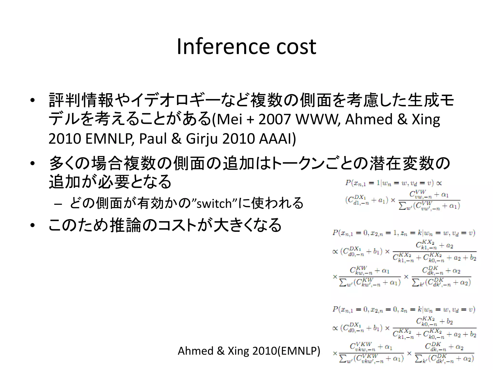 Inference cost

• 評判情報やイデオロギーなど複数の側面を考慮した生成モ
  デルを考えることがある(Mei + 2007 WWW, Ahmed & Xing
  2010 EMNLP, Paul & Girju 2010 AAAI)
• 多くの場合複数の側面の追加はトークンごとの潜在変数の
  追加が必要となる
  – どの側面が有効かの”switch”に使われる
• このため推論のコストが大きくなる




              Ahmed & Xing 2010(EMNLP)
 
