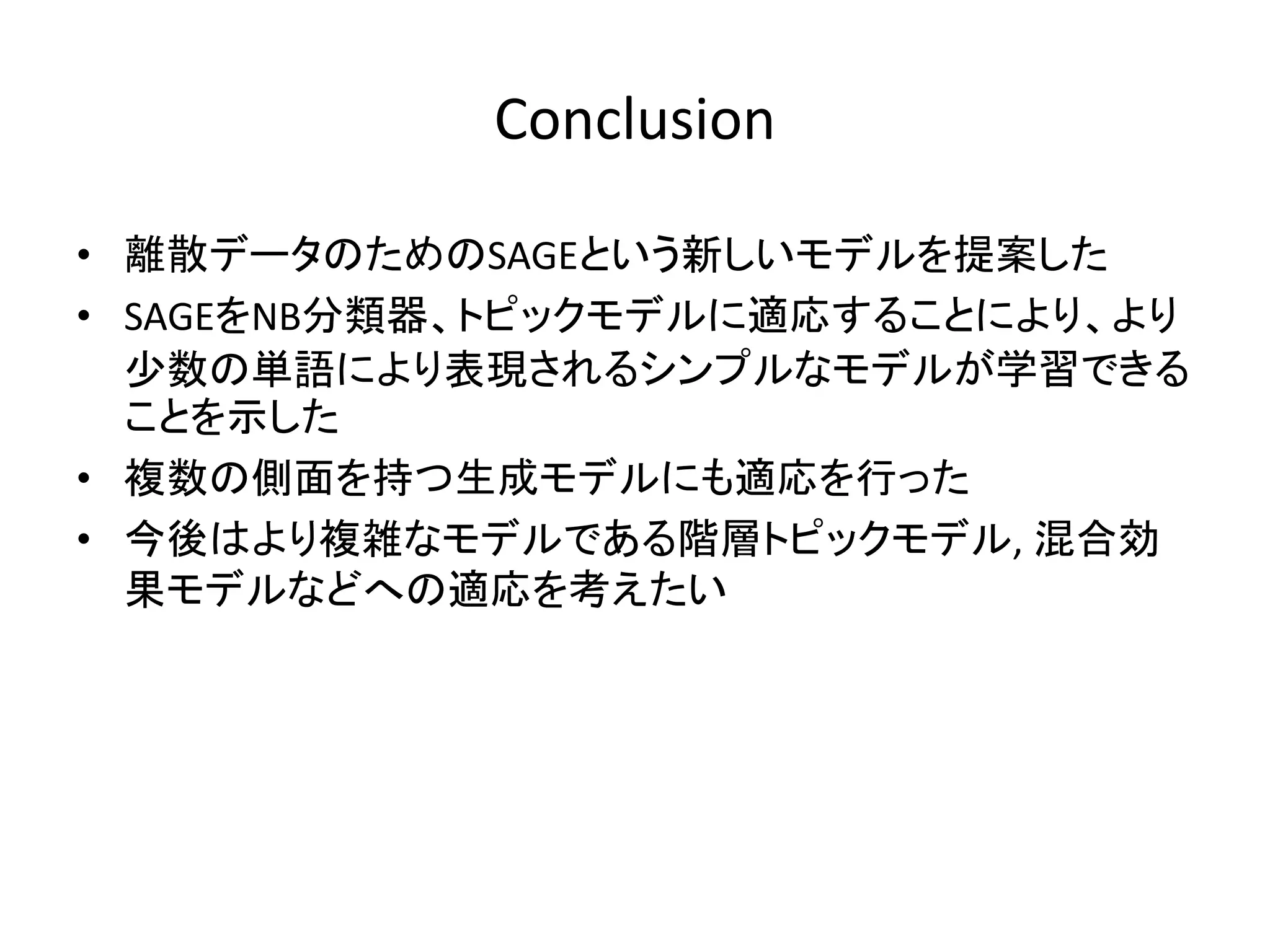 Conclusion

• 離散データのためのSAGEという新しいモデルを提案した
• SAGEをNB分類器、トピックモデルに適応することにより、より
  尐数の単語により表現されるシンプルなモデルが学習できる
  ことを示した
• 複数の側面を持つ生成モデルにも適応を行った
• 今後はより複雑なモデルである階層トピックモデル, 混合効
  果モデルなどへの適応を考えたい
 