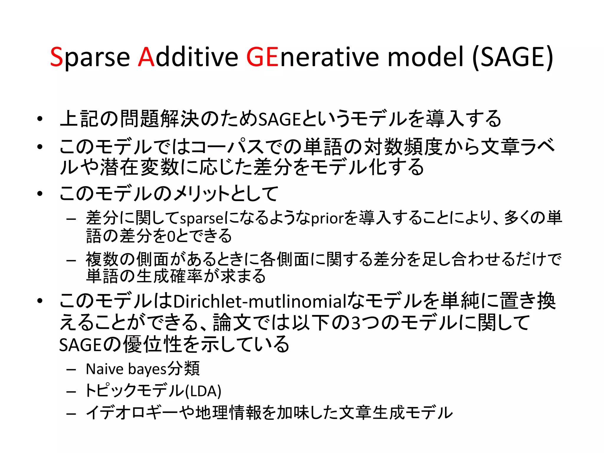 Sparse Additive GEnerative model (SAGE)
• 上記の問題解決のためSAGEというモデルを導入する
• このモデルではコーパスでの単語の対数頻度から文章ラベ
  ルや潜在変数に応じた差分をモデル化する
• このモデルのメリットとして
  – 差分に関してsparseになるようなpriorを導入することにより、多くの単
    語の差分を0とできる
  – 複数の側面があるときに各側面に関する差分を足し合わせるだけで
    単語の生成確率が求まる
• このモデルはDirichlet-mutlinomialなモデルを単純に置き換
  えることができる、論文では以下の3つのモデルに関して
  SAGEの優位性を示している
  – Naive bayes分類
  – トピックモデル(LDA)
  – イデオロギーや地理情報を加味した文章生成モデル
 