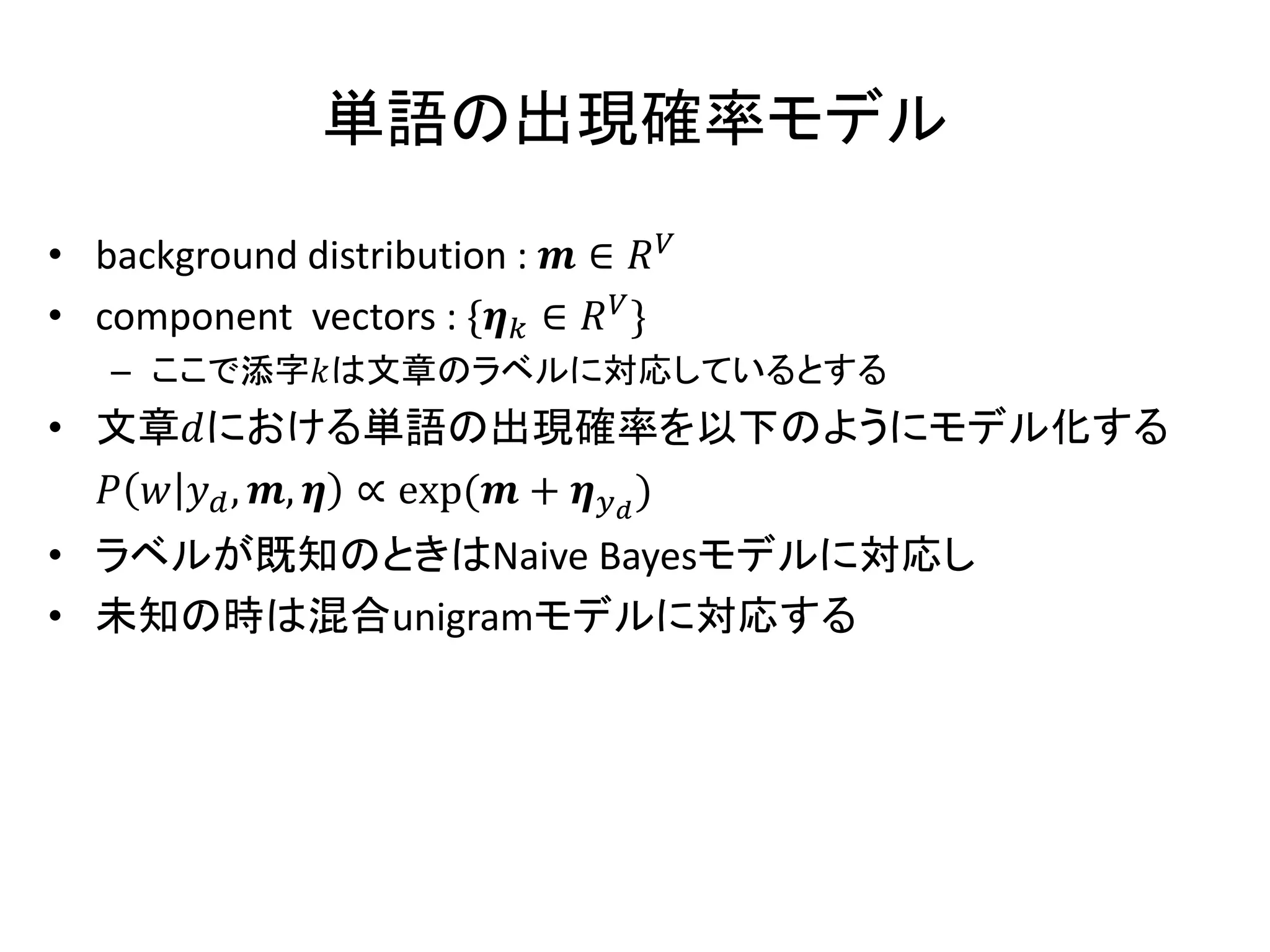 単語の出現確率モデル

• background distribution :  ∈ 
• component vectors : * ∈  +
   – ここで添字は文章のラベルに対応しているとする
• 文章における単語の出現確率を以下のようにモデル化する
     , ,  ∝ exp( +  )
• ラベルが既知のときはNaive Bayesモデルに対応し
• 未知の時は混合unigramモデルに対応する
 