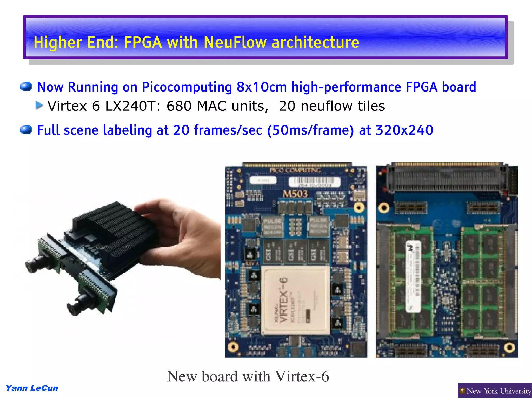 Higher End: FPGA with NeuFlow architecture
      Higher End: FPGA with NeuFlow architecture

      Now Running on Picocomputing 8x10cm high-performance FPGA board
       Virtex 6 LX240T: 680 MAC units, 20 neuflow tiles
      Full scene labeling at 20 frames/sec (50ms/frame) at 320x240




                         New board with Virtex­6
Yann LeCun
 