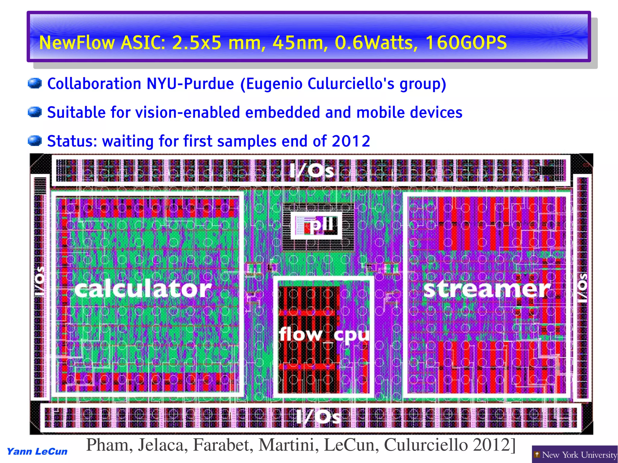 NewFlow ASIC: 2.5x5 mm, 45nm, 0.6Watts, 160GOPS
      NewFlow ASIC: 2.5x5 mm, 45nm, 0.6Watts, 160GOPS
      Collaboration NYU-Purdue (Eugenio Culurciello's group)
      Suitable for vision-enabled embedded and mobile devices
      Status: waiting for first samples end of 2012




Yann LeCun   Pham, Jelaca, Farabet, Martini, LeCun, Culurciello 2012] 
 
