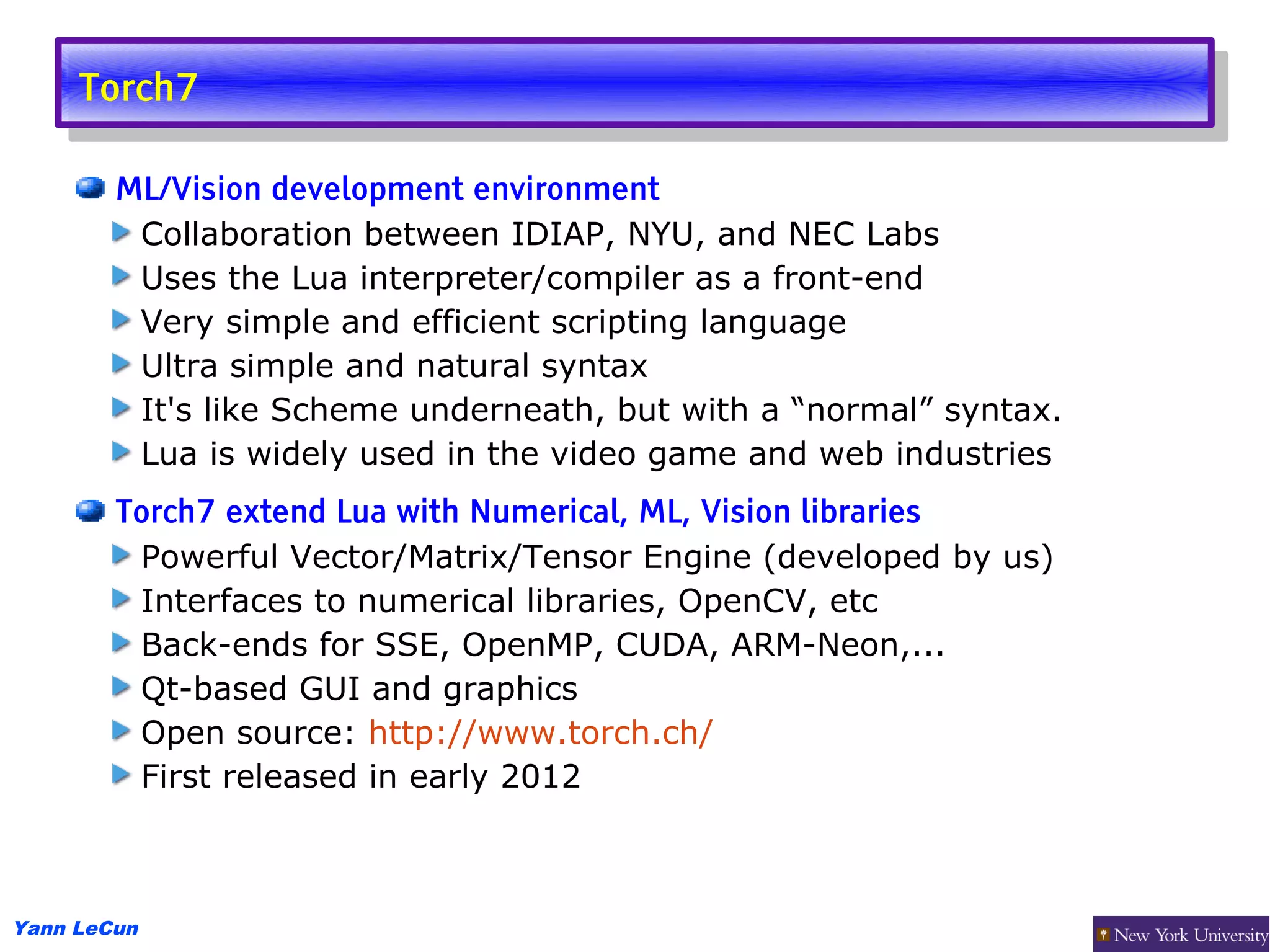 Torch7
      Torch7

        ML/Vision development environment
         Collaboration between IDIAP, NYU, and NEC Labs
         Uses the Lua interpreter/compiler as a front-end
         Very simple and efficient scripting language
         Ultra simple and natural syntax
         It's like Scheme underneath, but with a “normal” syntax.
         Lua is widely used in the video game and web industries
        Torch7 extend Lua with Numerical, ML, Vision libraries
         Powerful Vector/Matrix/Tensor Engine (developed by us)
         Interfaces to numerical libraries, OpenCV, etc
         Back-ends for SSE, OpenMP, CUDA, ARM-Neon,...
         Qt-based GUI and graphics
         Open source: http://www.torch.ch/
         First released in early 2012



Yann LeCun
 