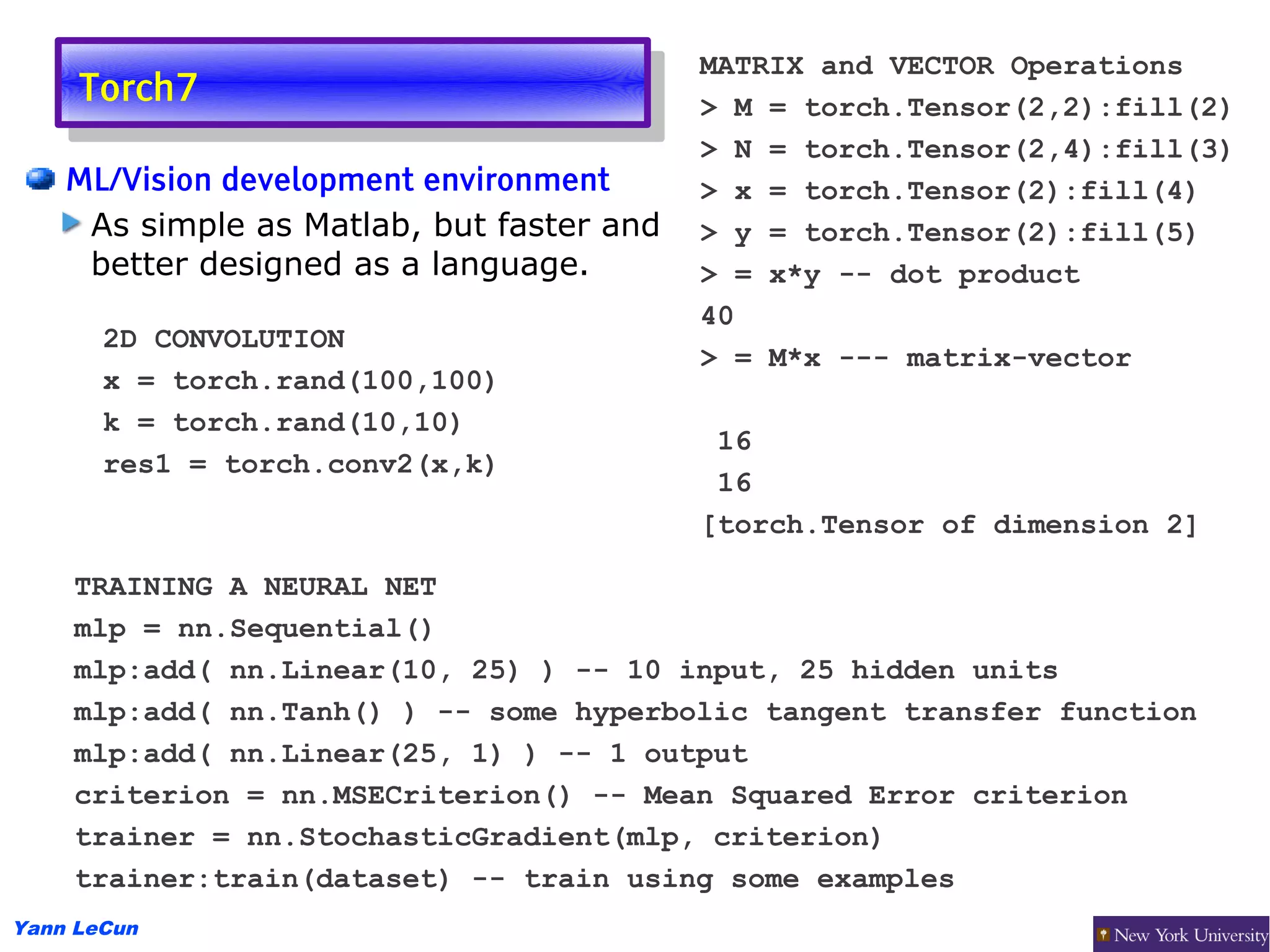 MATRIX and VECTOR Operations
     Torch7
      Torch7                               > M = torch.Tensor(2,2):fill(2)
                                           > N = torch.Tensor(2,4):fill(3)
    ML/Vision development environment      > x = torch.Tensor(2):fill(4)
     As simple as Matlab, but faster and   > y = torch.Tensor(2):fill(5)
     better designed as a language.        > = x*y -- dot product
                                           40
       2D CONVOLUTION
                                           > = M*x --- matrix-vector
       x = torch.rand(100,100)
       k = torch.rand(10,10)
                                            16
       res1 = torch.conv2(x,k)
                                            16
                                           [torch.Tensor of dimension 2]

    TRAINING A NEURAL NET
    mlp = nn.Sequential()
    mlp:add( nn.Linear(10, 25) ) -- 10 input, 25 hidden units
    mlp:add( nn.Tanh() ) -- some hyperbolic tangent transfer function
    mlp:add( nn.Linear(25, 1) ) -- 1 output
    criterion = nn.MSECriterion() -- Mean Squared Error criterion
    trainer = nn.StochasticGradient(mlp, criterion)
    trainer:train(dataset) -- train using some examples
Yann LeCun
 