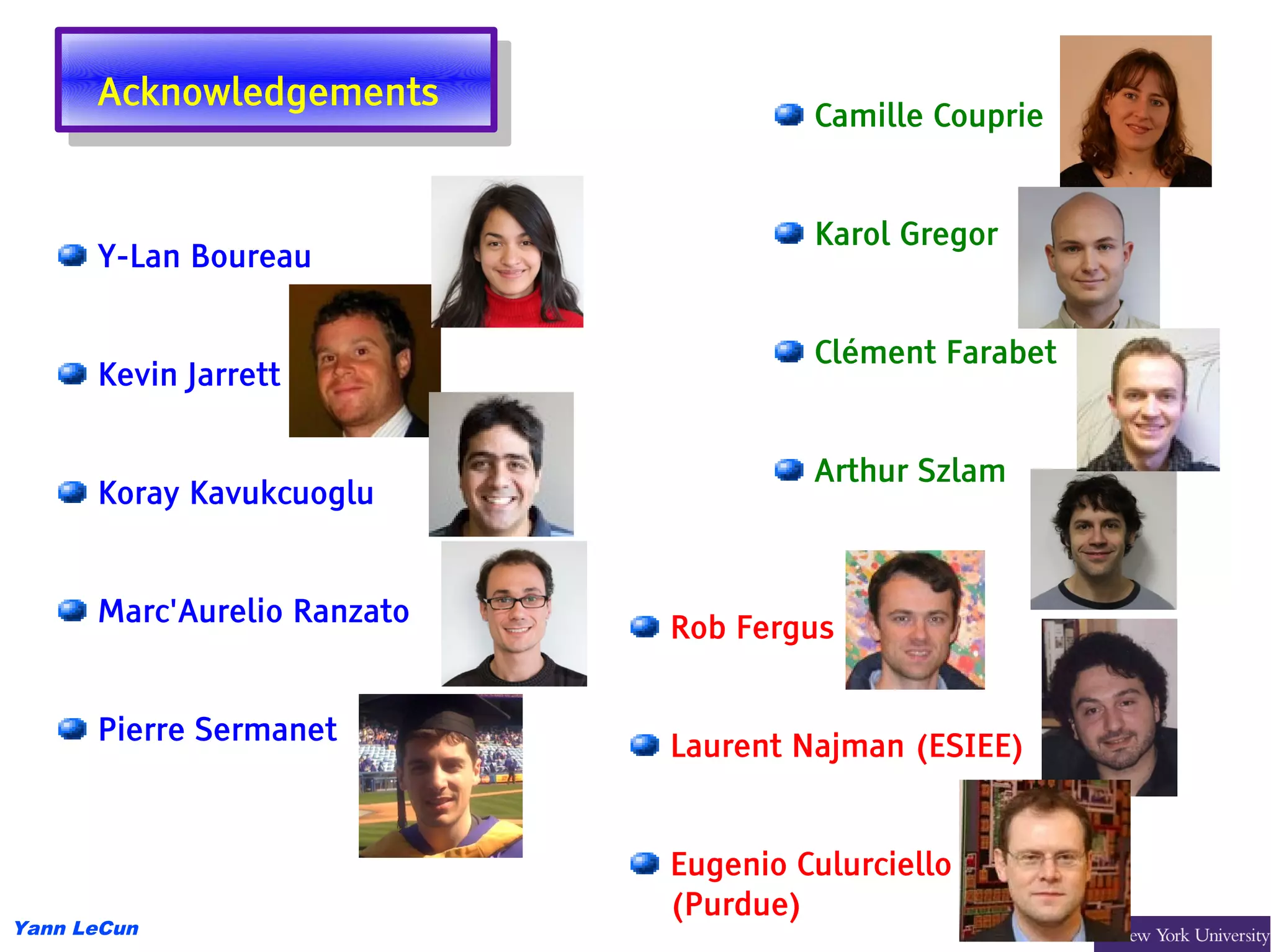 Acknowledgements
       Acknowledgements               Camille Couprie


                                      Karol Gregor
      Y-Lan Boureau


                                      Clément Farabet
      Kevin Jarrett


                                      Arthur Szlam
      Koray Kavukcuoglu


      Marc'Aurelio Ranzato
                             Rob Fergus


      Pierre Sermanet
                             Laurent Najman (ESIEE)


                             Eugenio Culurciello
                             (Purdue)
Yann LeCun
 