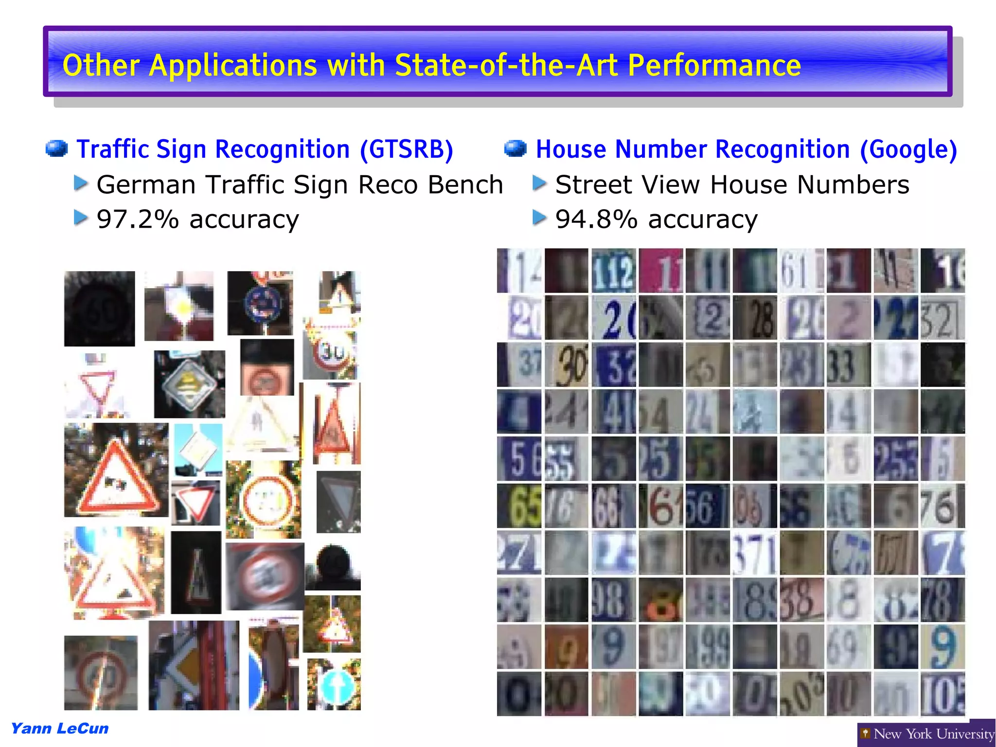 Other Applications with State-of-the-Art Performance
      Other Applications with State-of-the-Art Performance

      Traffic Sign Recognition (GTSRB)   House Number Recognition (Google)
        German Traffic Sign Reco Bench    Street View House Numbers
        97.2% accuracy                    94.8% accuracy




Yann LeCun
 