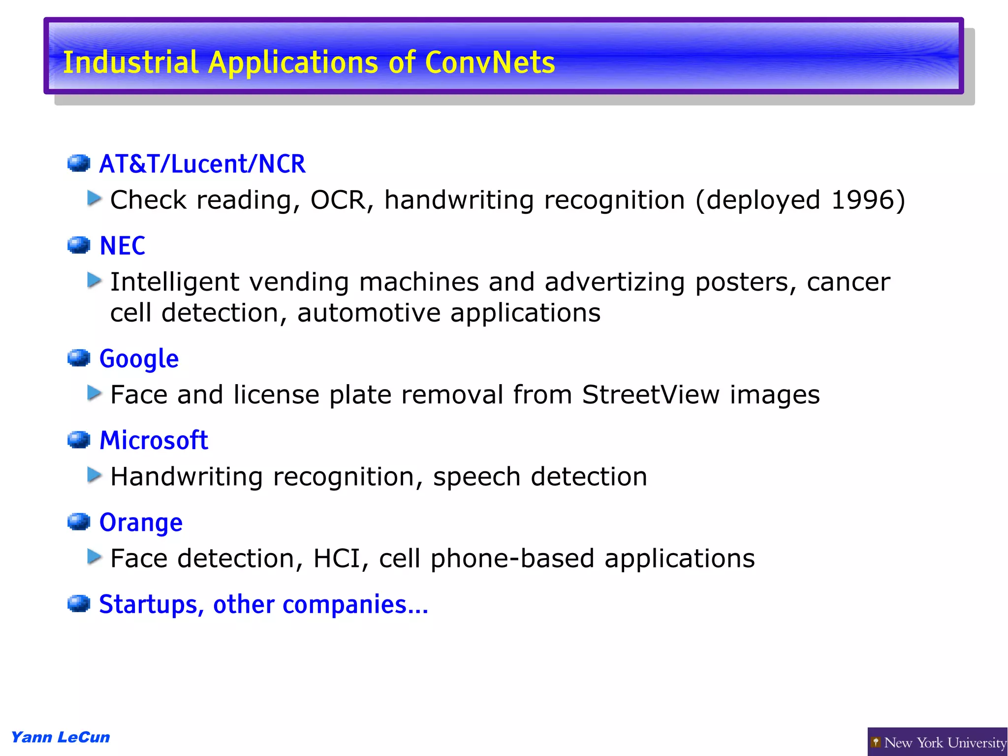 Industrial Applications of ConvNets
      Industrial Applications of ConvNets

        AT&T/Lucent/NCR
         Check reading, OCR, handwriting recognition (deployed 1996)
        NEC
         Intelligent vending machines and advertizing posters, cancer
         cell detection, automotive applications
        Google
         Face and license plate removal from StreetView images
        Microsoft
        Handwriting recognition, speech detection
        Orange
         Face detection, HCI, cell phone-based applications
        Startups, other companies...




Yann LeCun
 