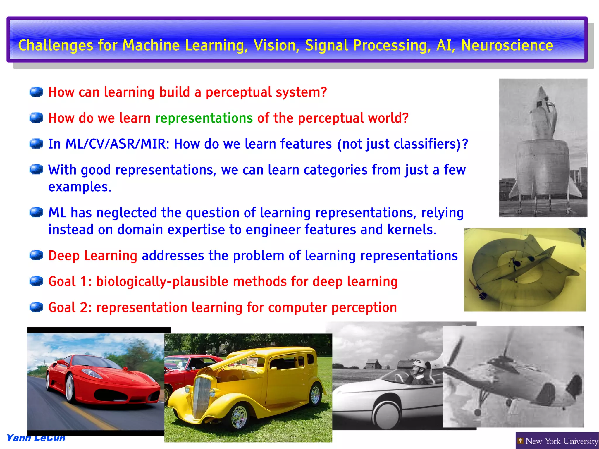 Challenges for Machine Learning, Vision, Signal Processing, AI, Neuroscience
   Challenges for Machine Learning, Vision, Signal Processing, AI, Neuroscience

       How can learning build a perceptual system?
       How do we learn representations of the perceptual world?
       In ML/CV/ASR/MIR: How do we learn features (not just classifiers)?
       With good representations, we can learn categories from just a few
       examples.
       ML has neglected the question of learning representations, relying
       instead on domain expertise to engineer features and kernels.
       Deep Learning addresses the problem of learning representations
       Goal 1: biologically-plausible methods for deep learning
       Goal 2: representation learning for computer perception




Yann LeCun
 
