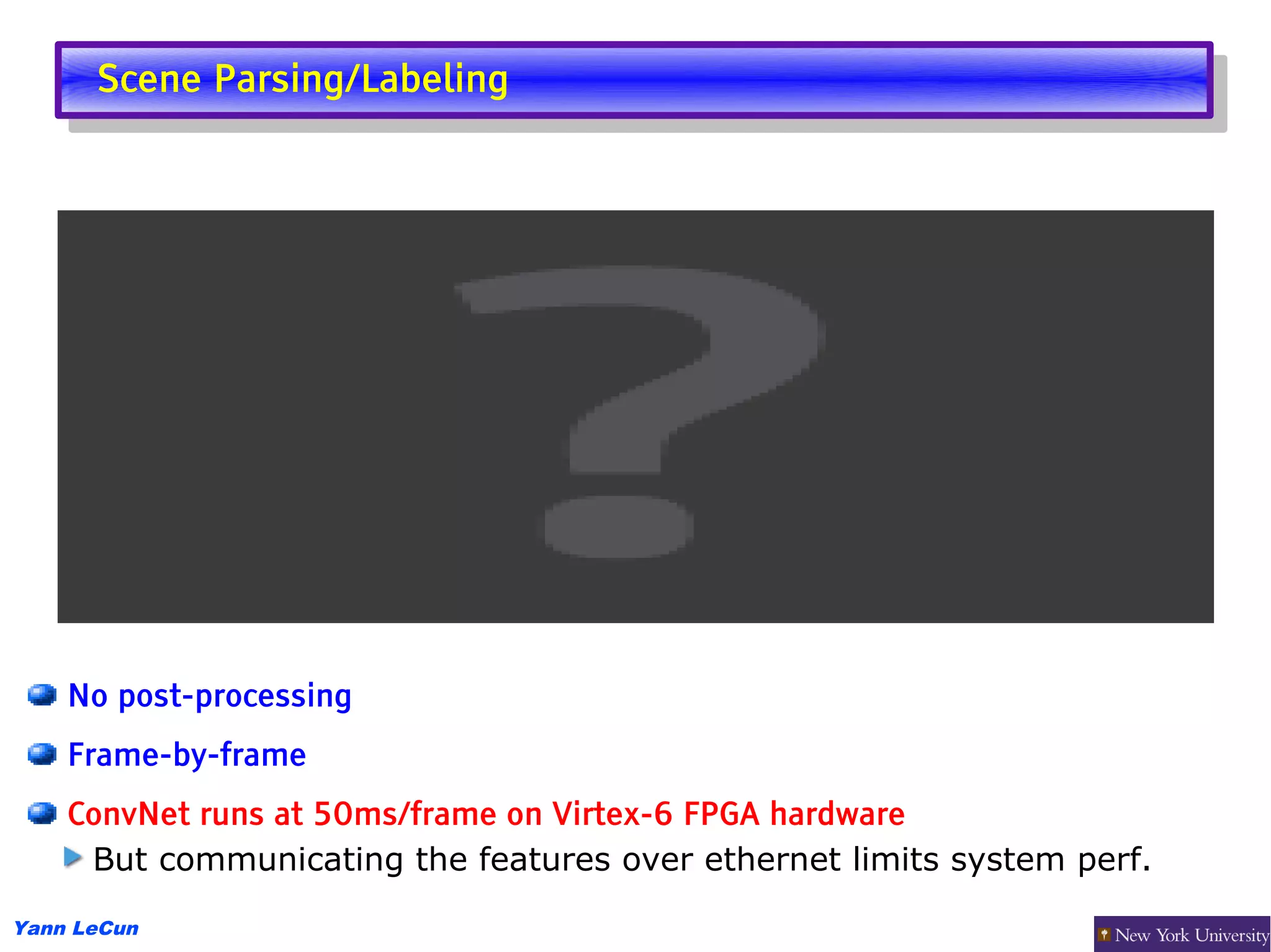 Scene Parsing/Labeling
       Scene Parsing/Labeling




    No post-processing
    Frame-by-frame
    ConvNet runs at 50ms/frame on Virtex-6 FPGA hardware
     But communicating the features over ethernet limits system perf.

Yann LeCun
 