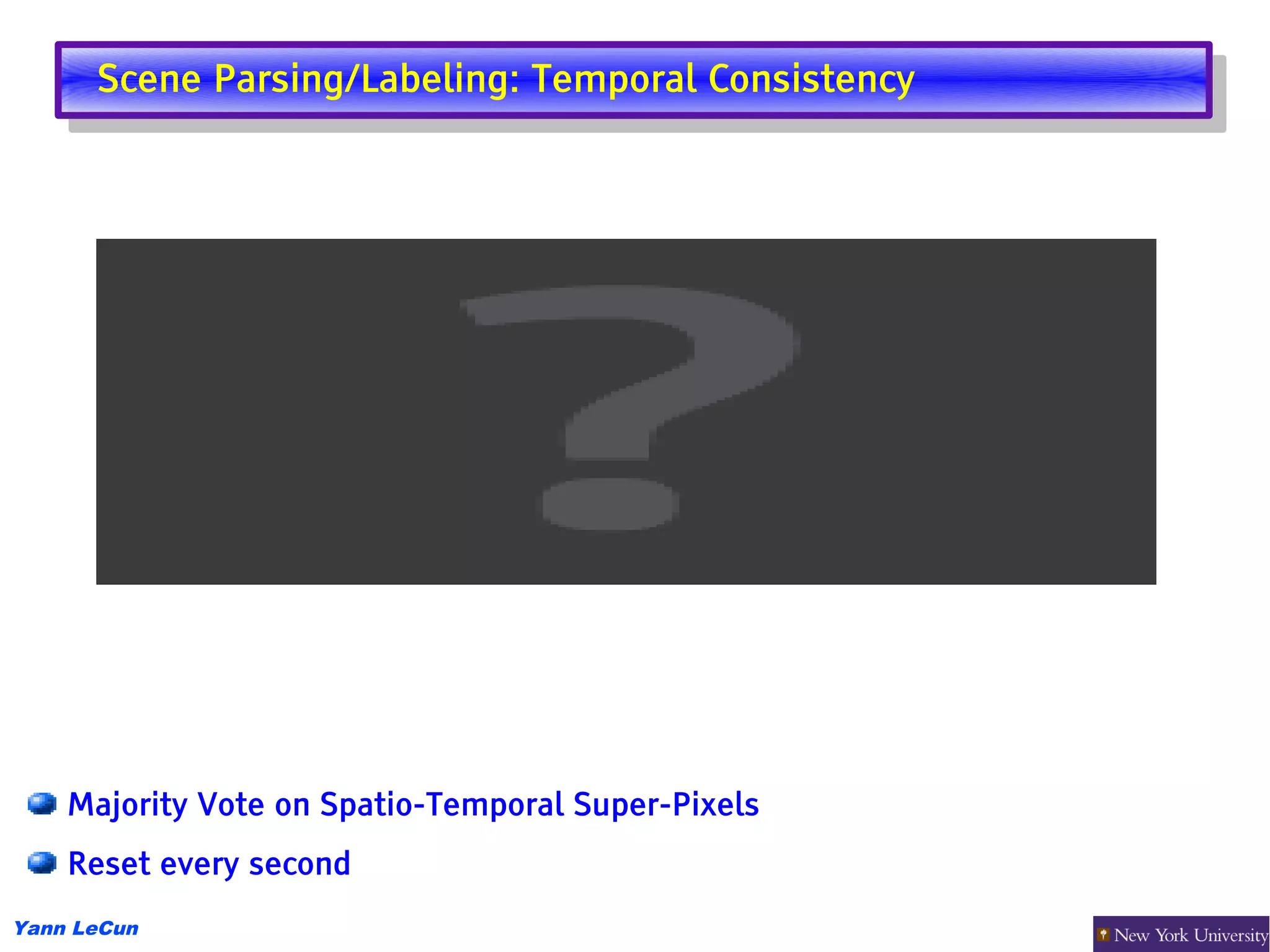 Scene Parsing/Labeling: Temporal Consistency
       Scene Parsing/Labeling: Temporal Consistency




    Majority Vote on Spatio-Temporal Super-Pixels
    Reset every second
Yann LeCun
 