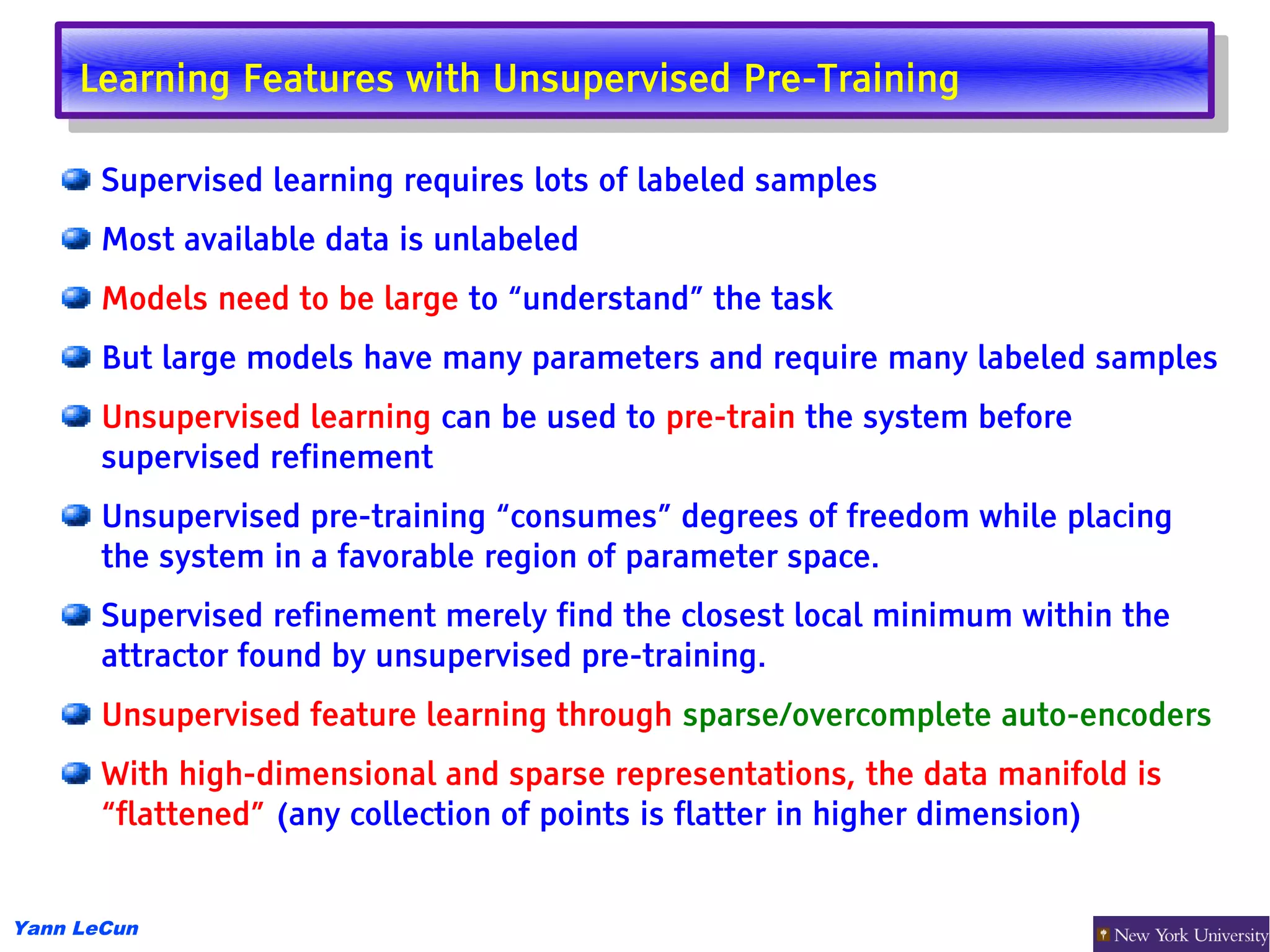 Learning Features with Unsupervised Pre-Training
      Learning Features with Unsupervised Pre-Training

       Supervised learning requires lots of labeled samples
       Most available data is unlabeled
       Models need to be large to “understand” the task
       But large models have many parameters and require many labeled samples
       Unsupervised learning can be used to pre-train the system before
       supervised refinement
       Unsupervised pre-training “consumes” degrees of freedom while placing
       the system in a favorable region of parameter space.
       Supervised refinement merely find the closest local minimum within the
       attractor found by unsupervised pre-training.
       Unsupervised feature learning through sparse/overcomplete auto-encoders
       With high-dimensional and sparse representations, the data manifold is
       “flattened” (any collection of points is flatter in higher dimension)


Yann LeCun
 