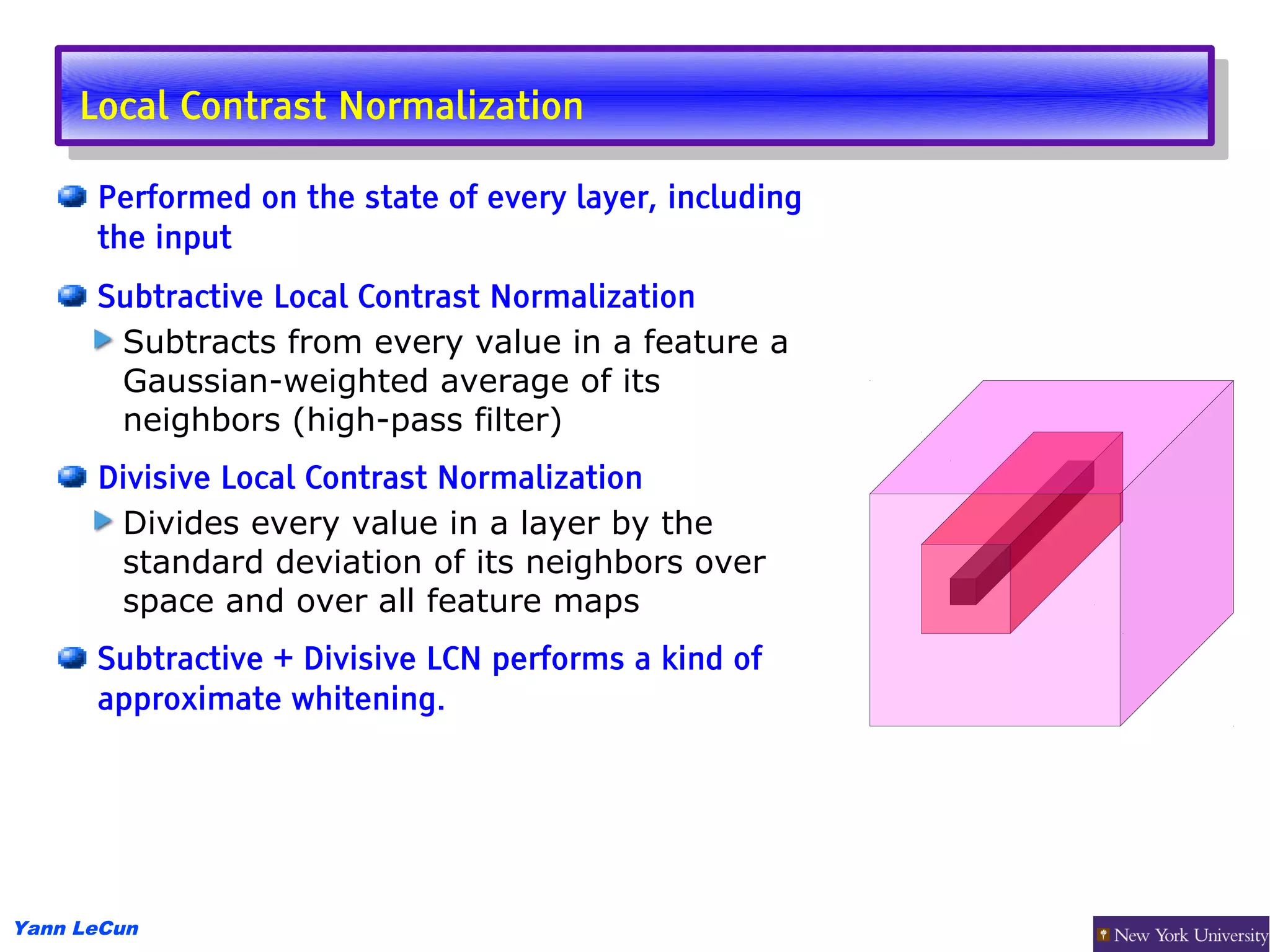 Local Contrast Normalization
      Local Contrast Normalization
      Performed on the state of every layer, including
      the input
      Subtractive Local Contrast Normalization
       Subtracts from every value in a feature a
       Gaussian-weighted average of its
       neighbors (high-pass filter)
      Divisive Local Contrast Normalization
       Divides every value in a layer by the
       standard deviation of its neighbors over
       space and over all feature maps
      Subtractive + Divisive LCN performs a kind of
      approximate whitening.




Yann LeCun
 