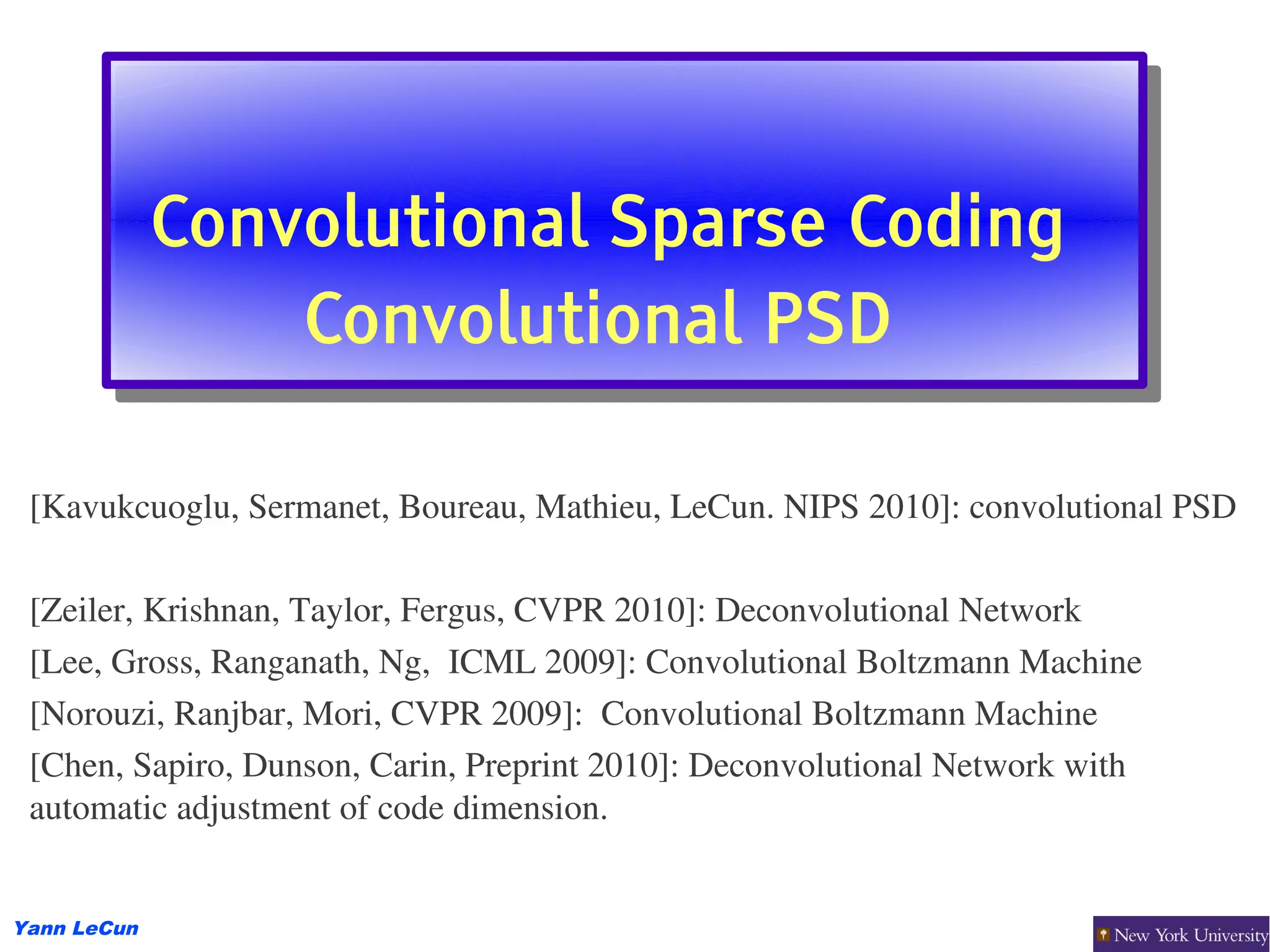 Convolutional Sparse Coding
             Convolutional Sparse Coding
                 Convolutional PSD
                 Convolutional PSD

 [Kavukcuoglu, Sermanet, Boureau, Mathieu, LeCun. NIPS 2010]: convolutional PSD

 [Zeiler, Krishnan, Taylor, Fergus, CVPR 2010]: Deconvolutional Network
 [Lee, Gross, Ranganath, Ng,  ICML 2009]: Convolutional Boltzmann Machine
 [Norouzi, Ranjbar, Mori, CVPR 2009]:  Convolutional Boltzmann Machine
 [Chen, Sapiro, Dunson, Carin, Preprint 2010]: Deconvolutional Network with 
 automatic adjustment of code dimension.


Yann LeCun
 