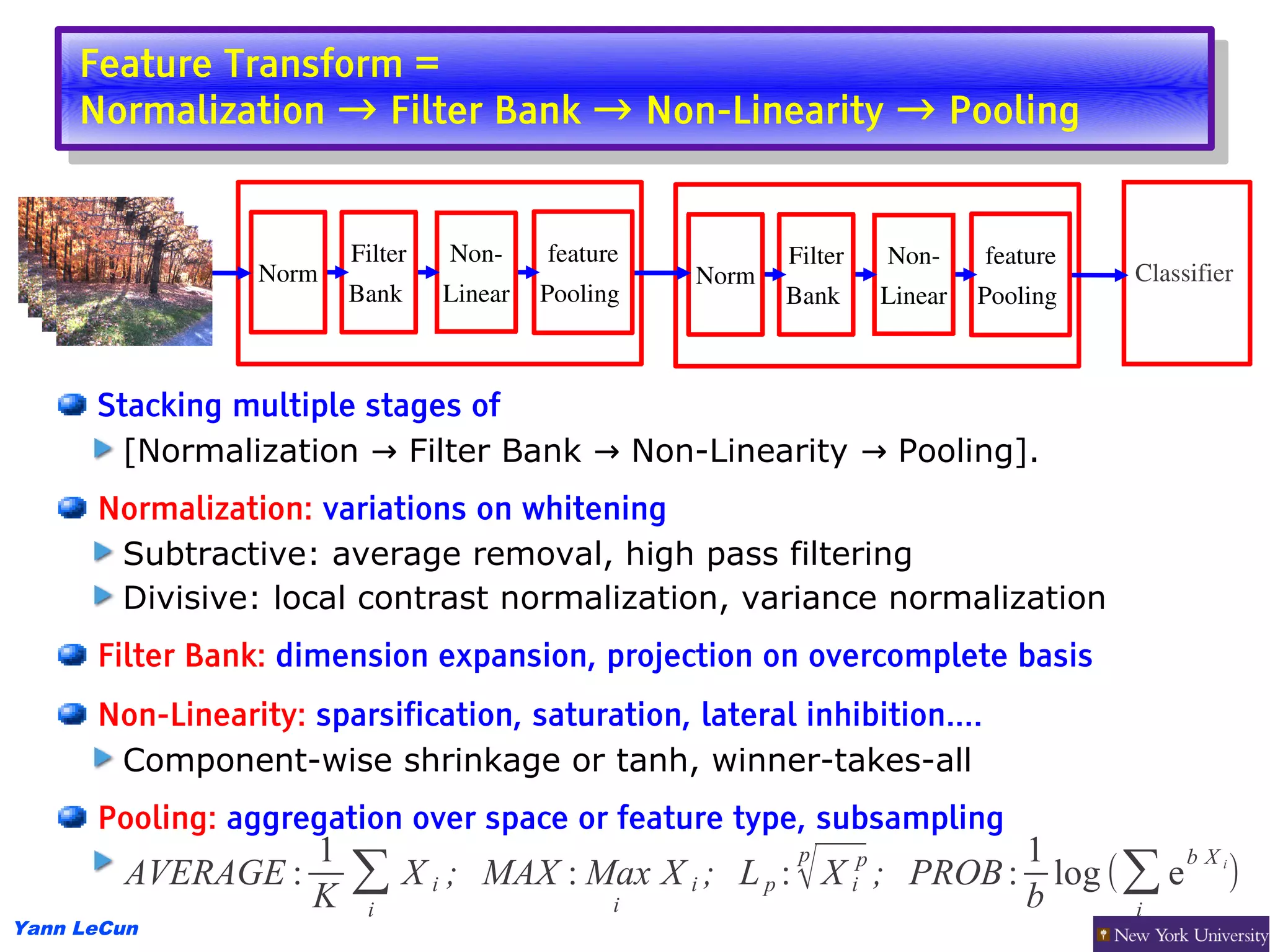 Feature Transform =
      Feature Transform =
     Normalization → Filter Bank → Non-Linearity → Pooling
      Normalization → Filter Bank → Non-Linearity → Pooling


                        Filter   Non­     feature           Filter        Non­     feature
                 Norm                                Norm                                     Classifier
                        Bank     Linear   Pooling           Bank          Linear   Pooling 



      Stacking multiple stages of
        [Normalization → Filter Bank → Non-Linearity → Pooling].
      Normalization: variations on whitening
       Subtractive: average removal, high pass filtering
       Divisive: local contrast normalization, variance normalization
      Filter Bank: dimension expansion, projection on overcomplete basis
      Non-Linearity: sparsification, saturation, lateral inhibition....
       Component-wise shrinkage or tanh, winner-takes-all
      Pooling: aggregation over space or feature type, subsampling
                  1                                          p     1         bX
        AVERAGE :
                  K
                        ∑ X i ; MAX : Max X i ; L p : √ X ; PROB : b log (∑ e )
                                       i
                                                                     i
                                                                      p                               i


                        i                                                 i
Yann LeCun
 
