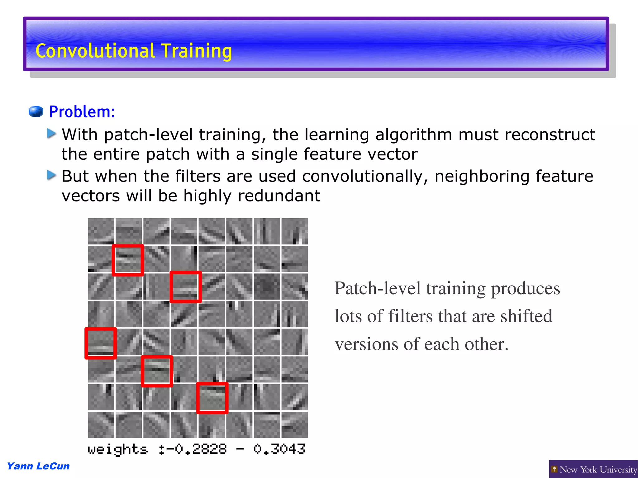 Convolutional Training
     Convolutional Training

      Problem:
       With patch-level training, the learning algorithm must reconstruct
       the entire patch with a single feature vector
       But when the filters are used convolutionally, neighboring feature
       vectors will be highly redundant




                                         Patch­level training produces
                                         lots of filters that are shifted
                                         versions of each other.




Yann LeCun
 