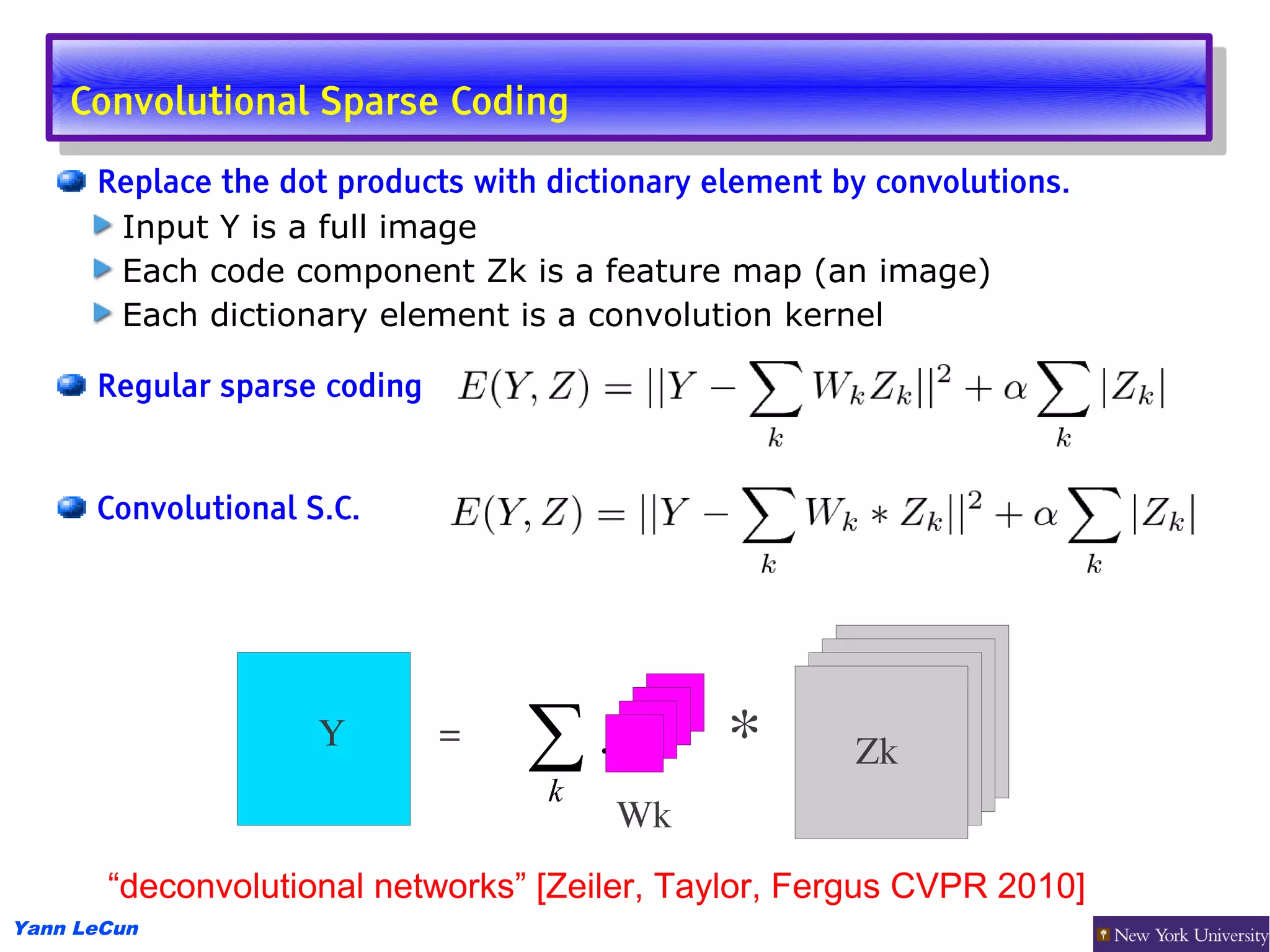 Convolutional Sparse Coding
     Convolutional Sparse Coding
      Replace the dot products with dictionary element by convolutions.
       Input Y is a full image
       Each code component Zk is a feature map (an image)
       Each dictionary element is a convolution kernel

      Regular sparse coding


      Convolutional S.C.




                     Y        =   ∑.            *       Zk
                                  k
                                        Wk
       “deconvolutional networks” [Zeiler, Taylor, Fergus CVPR 2010]
Yann LeCun
 