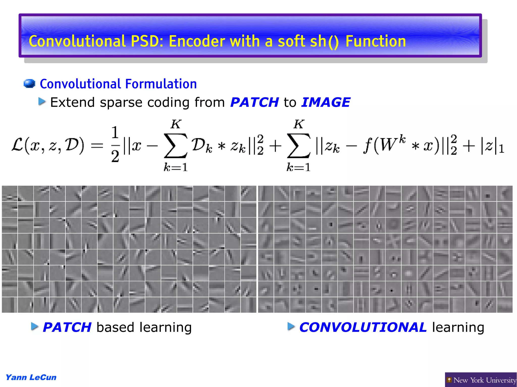 Convolutional PSD: Encoder with aasoft sh() Function
     Convolutional PSD: Encoder with soft sh() Function

      Convolutional Formulation
       Extend sparse coding from PATCH to IMAGE




       PATCH based learning             CONVOLUTIONAL learning


Yann LeCun
 
