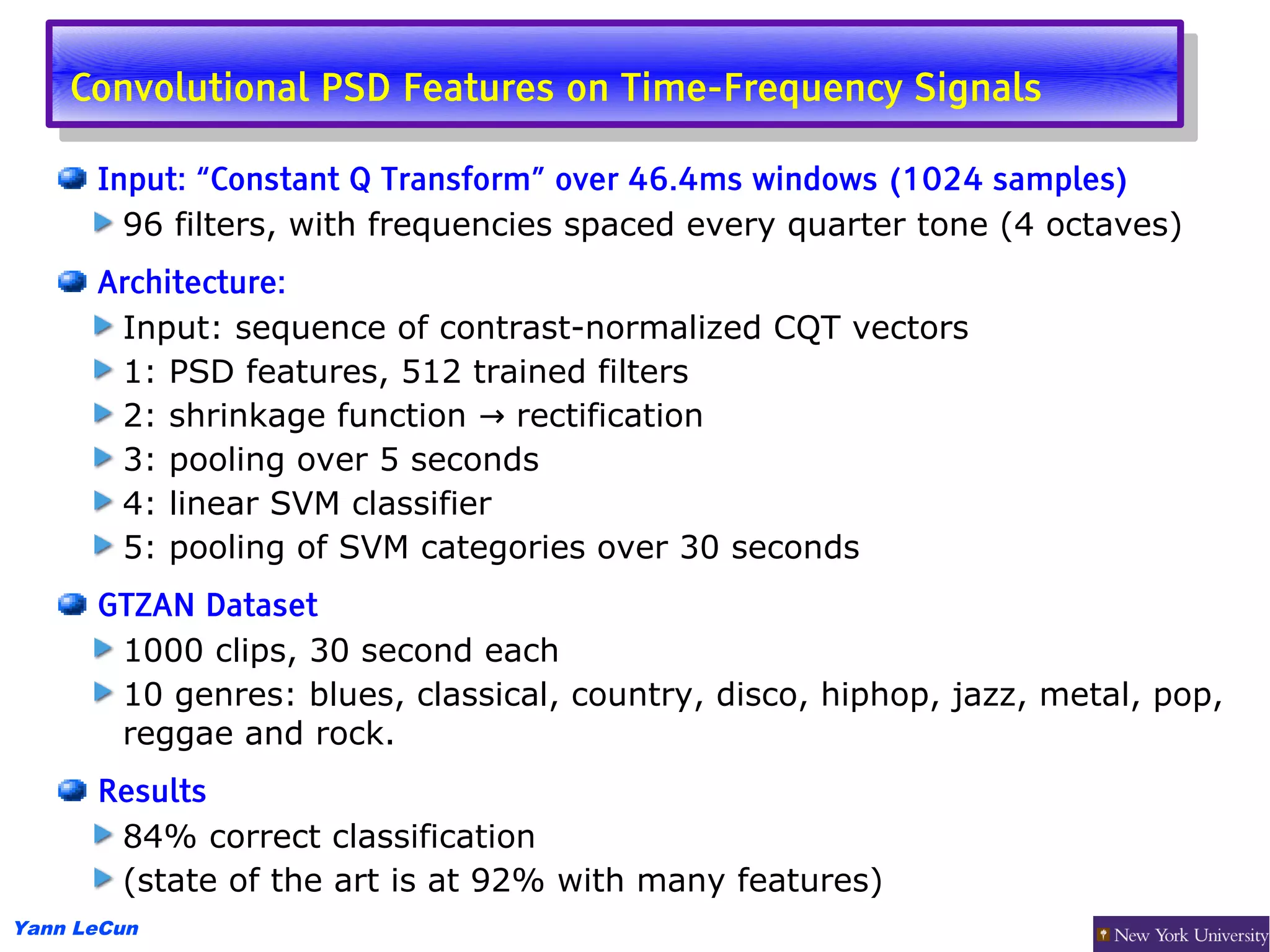 Convolutional PSD Features on Time-Frequency Signals
     Convolutional PSD Features on Time-Frequency Signals
      Input: “Constant Q Transform” over 46.4ms windows (1024 samples)
        96 filters, with frequencies spaced every quarter tone (4 octaves)
      Architecture:
       Input: sequence of contrast-normalized CQT vectors
       1: PSD features, 512 trained filters
       2: shrinkage function → rectification
       3: pooling over 5 seconds
       4: linear SVM classifier
       5: pooling of SVM categories over 30 seconds
      GTZAN Dataset
       1000 clips, 30 second each
       10 genres: blues, classical, country, disco, hiphop, jazz, metal, pop,
       reggae and rock.
      Results
       84% correct classification
       (state of the art is at 92% with many features)
Yann LeCun
 