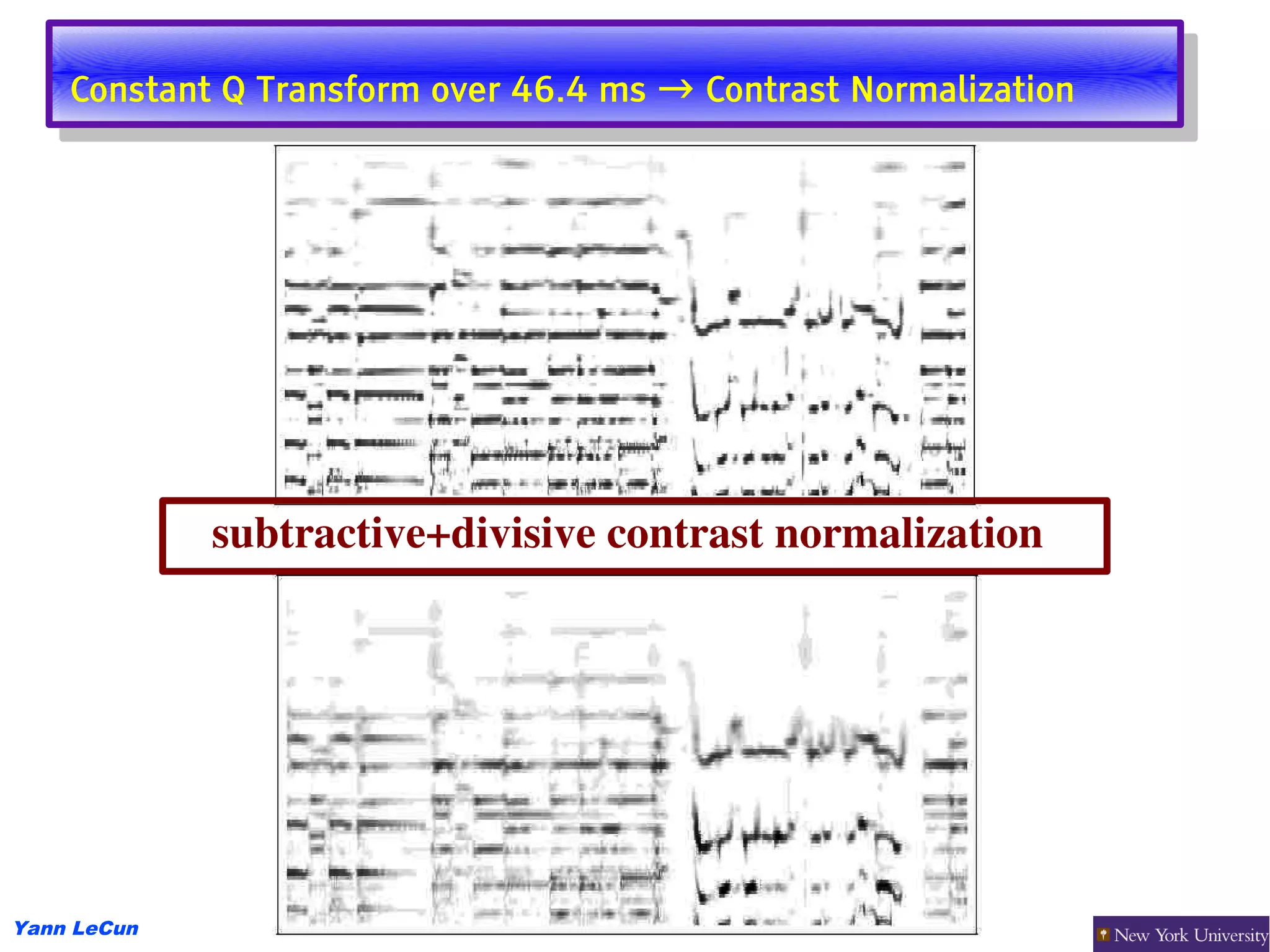Constant Q Transform over 46.4 ms → Contrast Normalization
     Constant Q Transform over 46.4 ms → Contrast Normalization




             subtractive+divisive contrast normalization




Yann LeCun
 