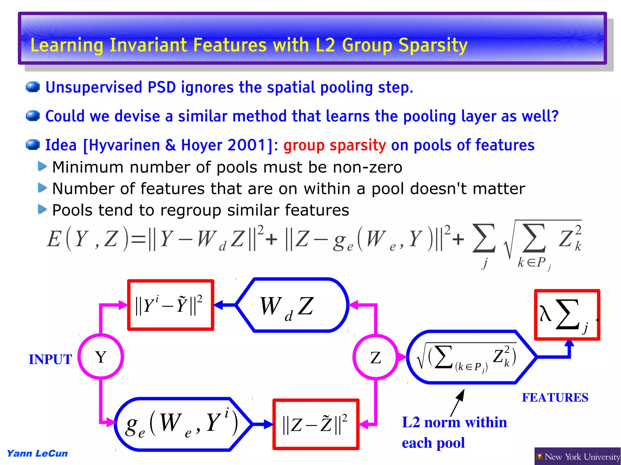 Learning Invariant Features with L2 Group Sparsity
    Learning Invariant Features with L2 Group Sparsity
      Unsupervised PSD ignores the spatial pooling step.
      Could we devise a similar method that learns the pooling layer as well?
      Idea [Hyvarinen & Hoyer 2001]: group sparsity on pools of features
       Minimum number of pools must be non-zero
       Number of features that are on within a pool doesn't matter
       Pools tend to regroup similar features
      E (Y , Z )=∥Y −W d Z∥ + ∥Z − g e (W e ,Y )∥ + ∑
                                                                             √∑
                                   2                              2                             2
                                                                                            Z   k
                                                                         j         k ∈P j

                     i
                  ∥Y −Y∥
                         2
                                   WdZ                                                ∑j .
   INPUT     Y                                     Z          ∑ k ∈ P  Z 2 
                                                                         j
                                                                             k


                                                                                   FEATURES 
                              i
                 ge W e ,Y           ∥Z − Z∥
                                              2
                                                       L2 norm within 
                                                       each pool
Yann LeCun
 