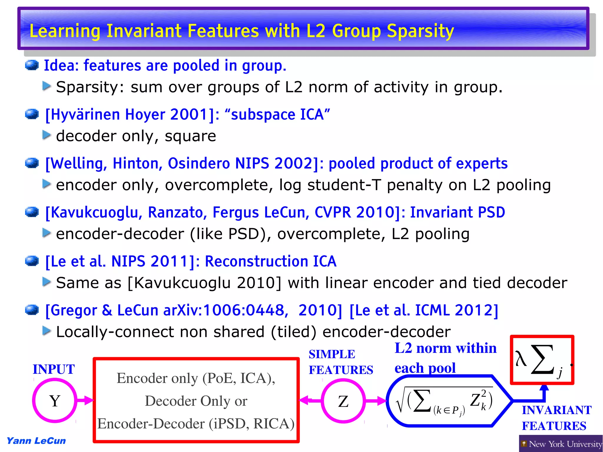 Learning Invariant Features with L2 Group Sparsity
    Learning Invariant Features with L2 Group Sparsity
      Idea: features are pooled in group.
        Sparsity: sum over groups of L2 norm of activity in group.
      [Hyvärinen Hoyer 2001]: “subspace ICA”
        decoder only, square
      [Welling, Hinton, Osindero NIPS 2002]: pooled product of experts
       encoder only, overcomplete, log student-T penalty on L2 pooling
      [Kavukcuoglu, Ranzato, Fergus LeCun, CVPR 2010]: Invariant PSD
        encoder-decoder (like PSD), overcomplete, L2 pooling
      [Le et al. NIPS 2011]: Reconstruction ICA
        Same as [Kavukcuoglu 2010] with linear encoder and tied decoder
      [Gregor & LeCun arXiv:1006:0448, 2010] [Le et al. ICML 2012]
        Locally-connect non shared (tiled) encoder-decoder
                                                     L2 norm within 
    INPUT
                                           SIMPLE 
                                           FEATURES  each pool
                                                                          ∑j .
                Encoder only (PoE, ICA),
       Y            Decoder Only or
              Encoder­Decoder (iPSD, RICA)
                                               Z       ∑      j
                                                                    2
                                                        k ∈ P  Z k    INVARIANT
                                                                          FEATURES 
Yann LeCun
 