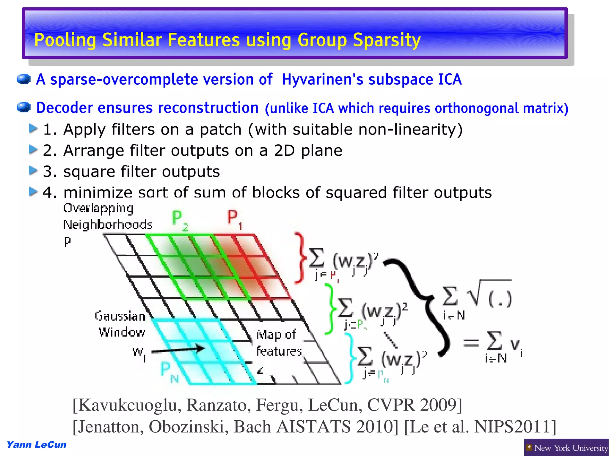 Pooling Similar Features using Group Sparsity
     Pooling Similar Features using Group Sparsity
     A sparse-overcomplete version of Hyvarinen's subspace ICA
     Decoder ensures reconstruction (unlike ICA which requires orthonogonal matrix)
      1. Apply filters on a patch (with suitable non-linearity)
      2. Arrange filter outputs on a 2D plane
      3. square filter outputs
      4. minimize sqrt of sum of blocks of squared filter outputs




             [Kavukcuoglu, Ranzato, Fergu, LeCun, CVPR 2009]
             [Jenatton, Obozinski, Bach AISTATS 2010] [Le et al. NIPS2011]
Yann LeCun
 