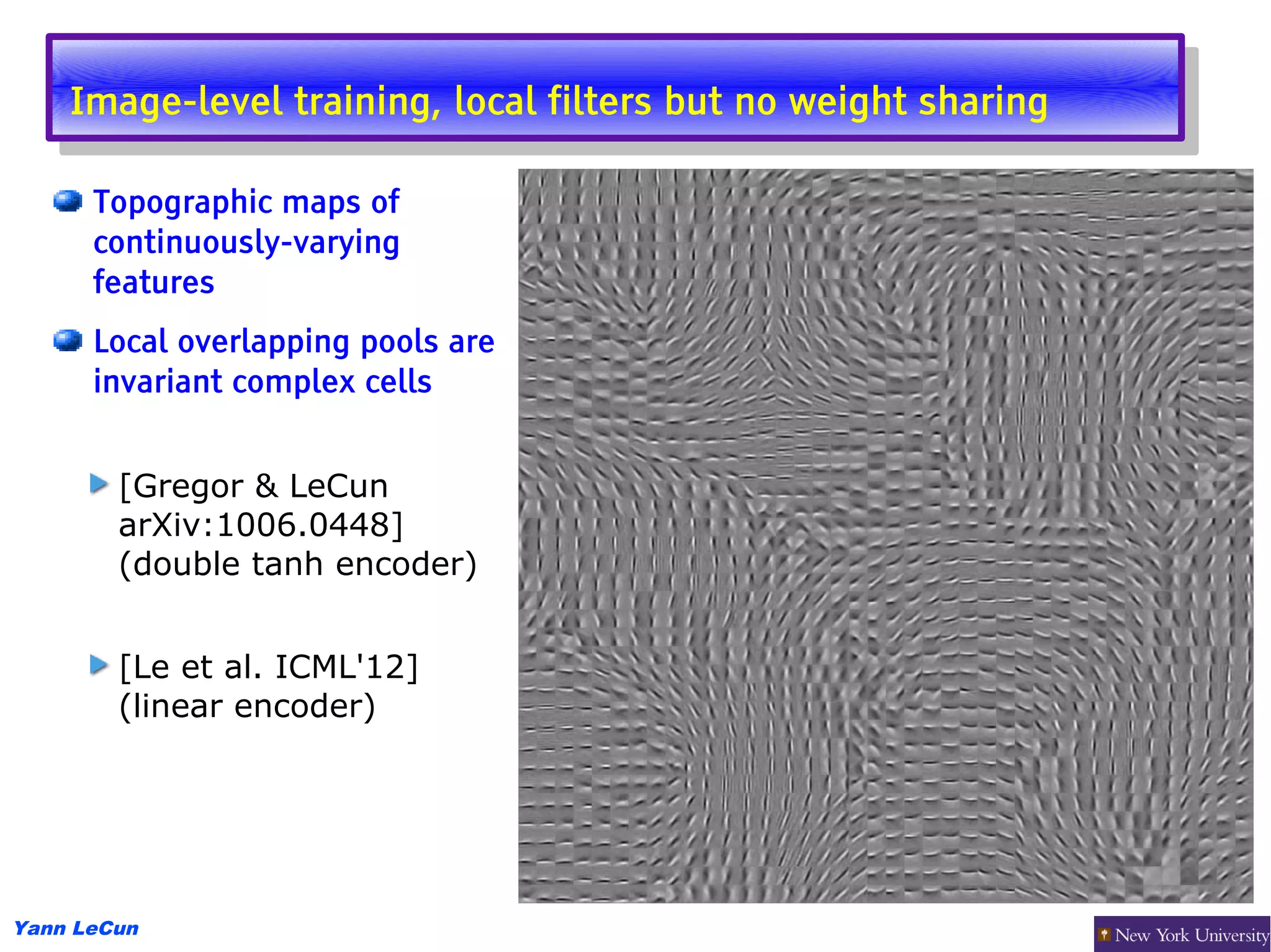 Image-level training, local filters but no weight sharing
     Image-level training, local filters but no weight sharing

      Topographic maps of
      continuously-varying
      features
      Local overlapping pools are
      invariant complex cells


        [Gregor & LeCun
        arXiv:1006.0448]
        (double tanh encoder)


        [Le et al. ICML'12]
        (linear encoder)




Yann LeCun
 