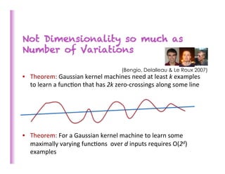Not Dimensionality so much as
Number of Variations

                                                        (Bengio, Delalleau & Le Roux 2007)
•  Theorem:	
  Gaussian	
  kernel	
  machines	
  need	
  at	
  least	
  k	
  examples	
  
     to	
  learn	
  a	
  func>on	
  that	
  has	
  2k	
  zero-­‐crossings	
  along	
  some	
  line	
  
	
  
	
  
	
  
	
  
	
  
•  Theorem:	
  For	
  a	
  Gaussian	
  kernel	
  machine	
  to	
  learn	
  some	
  
     maximally	
  varying	
  func>ons	
  	
  over	
  d	
  inputs	
  requires	
  O(2d)	
  
     examples	
  
	
  
 