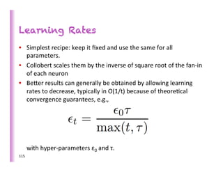 Learning Rates
•  Simplest	
  recipe:	
  keep	
  it	
  ﬁxed	
  and	
  use	
  the	
  same	
  for	
  all	
  
   parameters.	
  
•  Collobert	
  scales	
  them	
  by	
  the	
  inverse	
  of	
  square	
  root	
  of	
  the	
  fan-­‐in	
  
   of	
  each	
  neuron	
  
•  Beber	
  results	
  can	
  generally	
  be	
  obtained	
  by	
  allowing	
  learning	
  
   rates	
  to	
  decrease,	
  typically	
  in	
  O(1/t)	
  because	
  of	
  theore>cal	
  
   convergence	
  guarantees,	
  e.g.,	
  




	
  	
  	
  	
  	
  with	
  hyper-­‐parameters	
  ε0	
  and	
  τ.	
  
115	
  
 