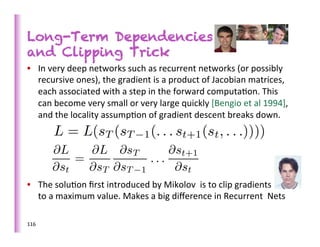 Long-Term Dependencies
and Clipping Trick
•  In	
  very	
  deep	
  networks	
  such	
  as	
  recurrent	
  networks	
  (or	
  possibly	
  
   recursive	
  ones),	
  the	
  gradient	
  is	
  a	
  product	
  of	
  Jacobian	
  matrices,	
  
   each	
  associated	
  with	
  a	
  step	
  in	
  the	
  forward	
  computa>on.	
  This	
  
   can	
  become	
  very	
  small	
  or	
  very	
  large	
  quickly	
  [Bengio	
  et	
  al	
  1994],	
  
   and	
  the	
  locality	
  assump>on	
  of	
  gradient	
  descent	
  breaks	
  down.	
  	
  




•  The	
  solu>on	
  ﬁrst	
  introduced	
  by	
  Mikolov	
  	
  is	
  to	
  clip	
  gradients	
  
     to	
  a	
  maximum	
  value.	
  Makes	
  a	
  big	
  diﬀerence	
  in	
  Recurrent	
  	
  Nets	
  
	
  
116	
  
 