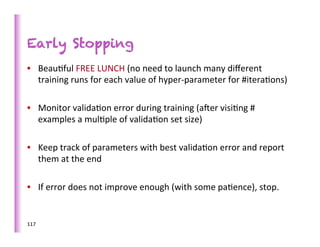Early Stopping
•  Beau>ful	
  FREE	
  LUNCH	
  (no	
  need	
  to	
  launch	
  many	
  diﬀerent	
  
   training	
  runs	
  for	
  each	
  value	
  of	
  hyper-­‐parameter	
  for	
  #itera>ons)	
  

•  Monitor	
  valida>on	
  error	
  during	
  training	
  (afer	
  visi>ng	
  #	
  
   examples	
  a	
  mul>ple	
  of	
  valida>on	
  set	
  size)	
  

•  Keep	
  track	
  of	
  parameters	
  with	
  best	
  valida>on	
  error	
  and	
  report	
  
   them	
  at	
  the	
  end	
  

•  If	
  error	
  does	
  not	
  improve	
  enough	
  (with	
  some	
  pa>ence),	
  stop.	
  


117	
  
 