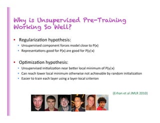 Why is Unsupervised Pre-Training
Working So Well?

•  Regulariza>on	
  hypothesis:	
  	
  
  •  Unsupervised	
  component	
  forces	
  model	
  close	
  to	
  P(x)	
  
  •  Representa>ons	
  good	
  for	
  P(x)	
  are	
  good	
  for	
  P(y|x)	
  


•  Op>miza>on	
  hypothesis:	
  
  •  Unsupervised	
  ini>aliza>on	
  near	
  beber	
  local	
  minimum	
  of	
  P(y|x)	
  
  •  Can	
  reach	
  lower	
  local	
  minimum	
  otherwise	
  not	
  achievable	
  by	
  random	
  ini>aliza>on	
  
  •  Easier	
  to	
  train	
  each	
  layer	
  using	
  a	
  layer-­‐local	
  criterion	
  



                                                                                        (Erhan	
  et	
  al	
  JMLR	
  2010)	
  
 