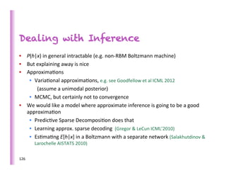 Dealing with Inference
•  P(h|x)	
  in	
  general	
  intractable	
  (e.g.	
  non-­‐RBM	
  Boltzmann	
  machine)	
  
•  But	
  explaining	
  away	
  is	
  nice	
  
•  Approxima>ons	
  
    •  Varia>onal	
  approxima>ons,	
  e.g.	
  see	
  Goodfellow	
  et	
  al	
  ICML	
  2012	
  
          (assume	
  a	
  unimodal	
  posterior)	
  
    •  MCMC,	
  but	
  certainly	
  not	
  to	
  convergence	
  
•  We	
  would	
  like	
  a	
  model	
  where	
  approximate	
  inference	
  is	
  going	
  to	
  be	
  a	
  good	
  
   approxima>on	
  
    •  Predic>ve	
  Sparse	
  Decomposi>on	
  does	
  that	
  
    •  Learning	
  approx.	
  sparse	
  decoding	
  	
  (Gregor	
  &	
  LeCun	
  ICML’2010)	
  
    •  Es>ma>ng	
  E[h|x]	
  in	
  a	
  Boltzmann	
  with	
  a	
  separate	
  network	
  (Salakhutdinov	
  &	
  
          Larochelle	
  AISTATS	
  2010)	
  

126	
  
 