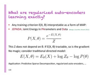 What are regularized auto-encoders
learning exactly?

•  Any	
  training	
  criterion	
  E(X,	
  θ)	
  interpretable	
  as	
  a	
  form	
  of	
  MAP:	
  
•  JEPADA:	
  Joint	
  Energy	
  in	
  PArameters	
  and	
  Data	
  	
  (Bengio,	
  Courville,	
  Vincent	
  2012)	
  




This	
  Z	
  does	
  not	
  depend	
  on	
  θ.	
  If	
  E(X,	
  θ)	
  tractable,	
  so	
  is	
  the	
  gradient	
  
No	
  magic;	
  consider	
  tradi>onal	
  directed	
  model:	
  
	
  
	
  
Applica>on:	
  Predic>ve	
  Sparse	
  Decomposi>on,	
  regularized	
  auto-­‐encoders,	
  …	
  
	
  
130	
  
 