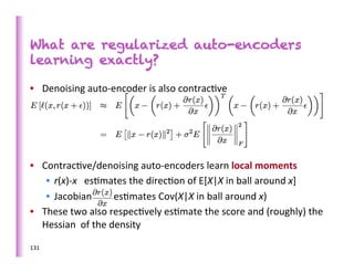 What are regularized auto-encoders
learning exactly?

•  Denoising	
  auto-­‐encoder	
  is	
  also	
  contrac>ve	
  




•  Contrac>ve/denoising	
  auto-­‐encoders	
  learn	
  local	
  moments	
  
    •  r(x)-­‐x	
  	
  	
  es>mates	
  the	
  direc>on	
  of	
  E[X|X	
  in	
  ball	
  around	
  x]	
  
    •  Jacobian	
  	
  	
  	
  	
  	
  	
  	
  	
  es>mates	
  Cov(X|X	
  in	
  ball	
  around	
  x)	
  
•  These	
  two	
  also	
  respec>vely	
  es>mate	
  the	
  score	
  and	
  (roughly)	
  the	
  
   Hessian	
  	
  of	
  the	
  density	
  

131	
  
 