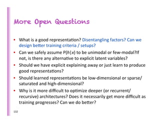 More Open Questions

•  What	
  is	
  a	
  good	
  representa>on?	
  Disentangling	
  factors?	
  Can	
  we	
  
   design	
  beber	
  training	
  criteria	
  /	
  setups?	
  
•  Can	
  we	
  safely	
  assume	
  P(h|x)	
  to	
  be	
  unimodal	
  or	
  few-­‐modal?If	
  
   not,	
  is	
  there	
  any	
  alterna>ve	
  to	
  explicit	
  latent	
  variables?	
  	
  
•  Should	
  we	
  have	
  explicit	
  explaining	
  away	
  or	
  just	
  learn	
  to	
  produce	
  
   good	
  representa>ons?	
  
•  Should	
  learned	
  representa>ons	
  be	
  low-­‐dimensional	
  or	
  sparse/
   saturated	
  and	
  high-­‐dimensional?	
  
•  Why	
  is	
  it	
  more	
  diﬃcult	
  to	
  op>mize	
  deeper	
  (or	
  recurrent/
   recursive)	
  architectures?	
  Does	
  it	
  necessarily	
  get	
  more	
  diﬃcult	
  as	
  
   training	
  progresses?	
  Can	
  we	
  do	
  beber?	
  
132	
  
 